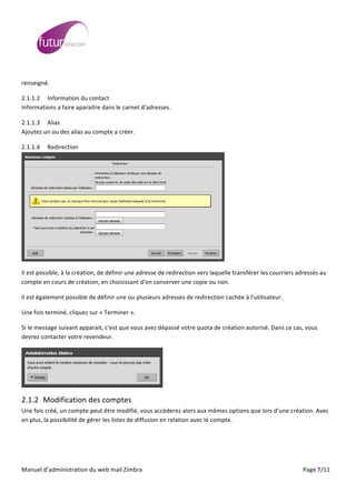  
	
                                                                                                                                                                                                                                                                                                                                                                                                                                                                                                         	
  
	
  
renseigné.	
  

2.1.1.2 Information	
  du	
  contact	
  	
  
Informations	
  a	
  faire	
  aparaitre	
  dans	
  le	
  carnet	
  d’adresses.	
  

2.1.1.3 Alias	
  
Ajoutez	
  un	
  ou	
  des	
  alias	
  au	
  compte	
  a	
  créer.	
  

2.1.1.4                                   Redirection	
  




                                                                                                                                                                                                                                                                                                                                           	
  

Il	
  est	
  possible,	
  à	
  la	
  création,	
  de	
  définir	
  une	
  adresse	
  de	
  redirection	
  vers	
  laquelle	
  transférer	
  les	
  courriers	
  adressés	
  au	
  
compte	
  en	
  cours	
  de	
  création,	
  en	
  choisissant	
  d’en	
  conserver	
  une	
  copie	
  ou	
  non.	
  

Il	
  est	
  également	
  possible	
  de	
  définir	
  une	
  ou	
  plusieurs	
  adresses	
  de	
  redirection	
  cachée	
  à	
  l’utilisateur.	
  

Une	
  fois	
  terminé,	
  cliquez	
  sur	
  «	
  Terminer	
  ».	
  

Si	
  le	
  message	
  suivant	
  apparait,	
  c’est	
  que	
  vous	
  avez	
  dépassé	
  votre	
  quota	
  de	
  création	
  autorisé.	
  Dans	
  ce	
  cas,	
  vous	
  
devrez	
  contacter	
  votre	
  revendeur.	
  




                                                                                                                                                                                                                                      	
  

2.1.2 Modification	
  des	
  comptes	
  
Une	
  fois	
  créé,	
  un	
  compte	
  peut	
  être	
  modifié,	
  vous	
  accèderez	
  alors	
  aux	
  mêmes	
  options	
  que	
  lors	
  d’une	
  création.	
  Avec	
  
en	
  plus,	
  la	
  possibilité	
  de	
  gérer	
  les	
  listes	
  de	
  diffusion	
  en	
  relation	
  avec	
  le	
  compte.	
  




	
  
Manuel	
  d’administration	
  du	
  web	
  mail	
  Zimbra	
  	
  	
  	
  	
  	
  	
  	
  	
  	
  	
  	
  	
  	
  	
  	
  	
  	
  	
  	
  	
  	
  	
  	
  	
  	
  	
  	
  	
  	
  	
  	
  	
  	
  	
  	
  	
  	
  	
  	
  	
  	
  	
  	
  	
  	
  	
  	
  	
  	
  	
  	
  	
  	
  	
  	
  	
  	
  	
  	
  	
  	
  	
  	
  	
  	
  	
  	
  	
  	
  	
  	
  	
  	
  	
  	
  	
  	
   	
  	
  	
  	
  	
  	
  	
  	
  	
  	
  	
  	
  	
  	
  	
  	
  	
  	
  	
  	
  	
  	
  	
  	
  	
  	
  	
  	
  	
  	
  Page	
  7/11	
  
 