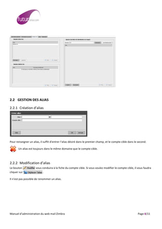  
	
                                                                                                                                                                                                                                                                                                                                                                                                                                                                                                         	
  
	
  




                                                                                                                                                                                                                                                                                                                                                                                           	
  

	
  	
  

2.2 GESTION	
  DES	
  ALIAS	
  

2.2.1 Création	
  d’alias	
  




                                                                                                                                                                                                                                                                                      	
  

Pour	
  renseigner	
  un	
  alias,	
  il	
  suffit	
  d’entrer	
  l’alias	
  désiré	
  dans	
  le	
  premier	
  champ,	
  et	
  le	
  compte	
  cible	
  dans	
  le	
  second.	
  

                              Un	
  alias	
  est	
  toujours	
  dans	
  le	
  même	
  domaine	
  que	
  le	
  compte	
  cible.	
  

	
  

2.2.2 Modification	
  d’alias	
  
Le	
  bouton	
  	
                                                   	
  	
  	
  	
  	
  	
  	
  	
  	
  	
  vous	
  conduira	
  à	
  la	
  fiche	
  du	
  compte	
  cible.	
  Si	
  vous	
  voulez	
  modifier	
  le	
  compte	
  cible,	
  il	
  vous	
  faudra	
  
cliquer	
  sur	
  	
                                                 	
                                        	
  	
  	
  	
  	
  	
  .	
  

Il	
  n’est	
  pas	
  possible	
  de	
  renommer	
  un	
  alias.	
  

	
  




	
  
Manuel	
  d’administration	
  du	
  web	
  mail	
  Zimbra	
  	
  	
  	
  	
  	
  	
  	
  	
  	
  	
  	
  	
  	
  	
  	
  	
  	
  	
  	
  	
  	
  	
  	
  	
  	
  	
  	
  	
  	
  	
  	
  	
  	
  	
  	
  	
  	
  	
  	
  	
  	
  	
  	
  	
  	
  	
  	
  	
  	
  	
  	
  	
  	
  	
  	
  	
  	
  	
  	
  	
  	
  	
  	
  	
  	
  	
  	
  	
  	
  	
  	
  	
  	
  	
  	
  	
  	
   	
  	
  	
  	
  	
  	
  	
  	
  	
  	
  	
  	
  	
  	
  	
  	
  	
  	
  	
  	
  	
  	
  	
  	
  	
  	
  	
  	
  	
  	
  Page	
  8/11	
  
 