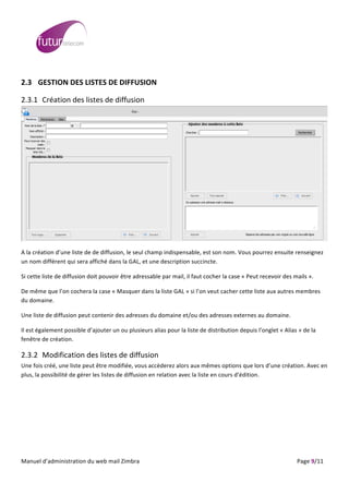  
	
                                                                                                                                                                                                                                                                                                                                                                                                                                                                                                         	
  
	
  
2.3 GESTION	
  DES	
  LISTES	
  DE	
  DIFFUSION	
  

2.3.1 Création	
  des	
  listes	
  de	
  diffusion	
  




                                                                                                                                                                                                                                                                                                                                                                                                                                                                                                                             	
  

A	
  la	
  création	
  d’une	
  liste	
  de	
  de	
  diffusion,	
  le	
  seul	
  champ	
  indispensable,	
  est	
  son	
  nom.	
  Vous	
  pourrez	
  ensuite	
  renseignez	
  
un	
  nom	
  différent	
  qui	
  sera	
  affiché	
  dans	
  la	
  GAL,	
  et	
  une	
  description	
  succincte.	
  

Si	
  cette	
  liste	
  de	
  diffusion	
  doit	
  pouvoir	
  être	
  adressable	
  par	
  mail,	
  il	
  faut	
  cocher	
  la	
  case	
  «	
  Peut	
  recevoir	
  des	
  mails	
  ».	
  

De	
  même	
  que	
  l’on	
  cochera	
  la	
  case	
  «	
  Masquer	
  dans	
  la	
  liste	
  GAL	
  »	
  si	
  l’on	
  veut	
  cacher	
  cette	
  liste	
  aux	
  autres	
  membres	
  
du	
  domaine.	
  

Une	
  liste	
  de	
  diffusion	
  peut	
  contenir	
  des	
  adresses	
  du	
  domaine	
  et/ou	
  des	
  adresses	
  externes	
  au	
  domaine.	
  

Il	
  est	
  également	
  possible	
  d’ajouter	
  un	
  ou	
  plusieurs	
  alias	
  pour	
  la	
  liste	
  de	
  distribution	
  depuis	
  l’onglet	
  «	
  Alias	
  »	
  de	
  la	
  
fenêtre	
  de	
  création.	
  

2.3.2 Modification	
  des	
  listes	
  de	
  diffusion	
  
Une	
  fois	
  créé,	
  une	
  liste	
  peut	
  être	
  modifiée,	
  vous	
  accèderez	
  alors	
  aux	
  mêmes	
  options	
  que	
  lors	
  d’une	
  création.	
  Avec	
  en	
  
plus,	
  la	
  possibilité	
  de	
  gérer	
  les	
  listes	
  de	
  diffusion	
  en	
  relation	
  avec	
  la	
  liste	
  en	
  cours	
  d’édition.	
  

	
  




	
  
Manuel	
  d’administration	
  du	
  web	
  mail	
  Zimbra	
  	
  	
  	
  	
  	
  	
  	
  	
  	
  	
  	
  	
  	
  	
  	
  	
  	
  	
  	
  	
  	
  	
  	
  	
  	
  	
  	
  	
  	
  	
  	
  	
  	
  	
  	
  	
  	
  	
  	
  	
  	
  	
  	
  	
  	
  	
  	
  	
  	
  	
  	
  	
  	
  	
  	
  	
  	
  	
  	
  	
  	
  	
  	
  	
  	
  	
  	
  	
  	
  	
  	
  	
  	
  	
  	
  	
  	
   	
  	
  	
  	
  	
  	
  	
  	
  	
  	
  	
  	
  	
  	
  	
  	
  	
  	
  	
  	
  	
  	
  	
  	
  	
  	
  	
  	
  	
  	
  Page	
  9/11	
  
 