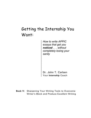 Getting the Internship You
    Want:
                       How to write APPIC
                       essays that get you
                       noticed . . . without
                       completely losing your
                       sanity




                       Dr. John T. Carlsen
                       Your Internship Coach




Book V: Sharpening Your Writing Tools to Overcome
        Writer’s Block and Produce Excellent Writing
 