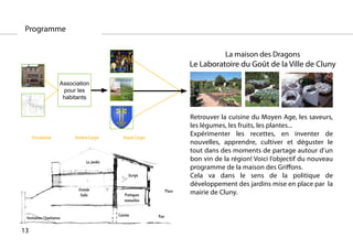 Programme


                                                                                         La maison des Dragons
                                                                             Le Laboratoire du Goût de la Ville de Cluny

                       Association
                        pour les
                        habitants


                                                                             Retrouver la cuisine du Moyen Age, les saveurs,
                                                                             les légumes, les fruits, les plantes...
     Circulation            Arrière Corps        Avant Corps
                                                                             Expérimenter les recettes, en inventer de
                                                                             nouvelles, apprendre, cultiver et déguster le
                                                                             tout dans des moments de partage autour d’un
                                  Le Jardin
                                                                             bon vin de la région! Voici l’objectif du nouveau
                                                                             programme de la maison des Griffons.
                                                    Script                   Cela va dans le sens de la politique de
                                                                             développement des jardins mise en place par la
                              Grande
                               Salle              Pratiques
                                                                     Place   mairie de Cluny.
                                                  manuelles


                                              Cuisine          Rue
 Vestiaires / Sanitaires

13
 