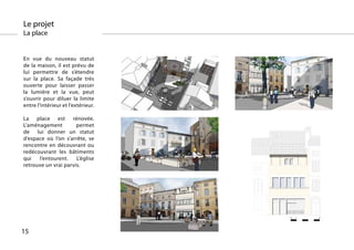 Le projet
La place


En vue du nouveau statut
de la maison, il est prévu de
lui permettre de s’étendre
sur la place. Sa façade très
ouverte pour laisser passer
la lumière et la vue, peut
s’ouvrir pour diluer la limite
entre l’intérieur et l’extérieur.

La place est rénovée.
L’aménagement         permet
de lui donner un statut
d’espace où l’on s’arrête, se
rencontre en découvrant ou
redécouvrant les bâtiments
qui   l’entourent.    L’église
retrouve un vrai parvis.




                                                0   1   5
                                    0   1   5




15
 