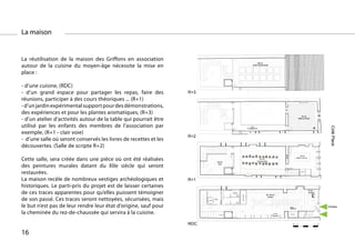 La maison
                                                                                                                                                                                                                 57
                                                                                                                                                                                                                 80 m2
                                                                                                                                                                                                          Jardin Expérimental

                                                                                                                                                                                                                 57
                                                                                                                                                                                                                 80 m2
                                                                                                                                                                                                          Jardin Expérimental


La réutilisation de la maison des Griffons en association                                                                                                                                                        57
                                                                                                                                                                                                                 80 m2
                                                                                                                                                                                                          Jardin Expérimental
                                                                                                                                                                                                                 57
                                                                                                                                                                                                                 80 m2

autour de la cuisine du moyen-âge nécessite la mise en                                                                                                                                                    Jardin Expérimental



place :                                                             Toiture Jardin


                                                                    Toiture Jardin

- d’une cuisine, (RDC)                                              Toiture Jardin
- d’un grand espace pour partager les repas, faire des            R+3 Jardin
                                                                    Toiture


réunions, participer à des cours théoriques ... (R+1)                                                                                                                                                                                                             35 m2

- d’un jardin expérimental support pour des démonstrations,                                                                                                                                                                                                   Salle du Script

                                                                                                                                                                                                                                                                  35 m2

des expériences et pour les plantes aromatiques, (R+3)                                                                                                                                                  21m2
                                                                                                                                                                                                    de dégagement
                                                                                                                                                                                                                                                              Salle du Script

                                                                                                                                                                                                                                                                  35 m2

- d’un atelier d’activités autour de la table qui pourrait être                                                                                                                                         21m2
                                                                                                                                                                                                    de dégagement
                                                                                                                                                                                                                                                              Salle du Script
                                                                                                                                                                                                                                                                  35 m2
                                                                                                                                                                                                                                                              Salle du Script

utilisé par les enfants des membres de l’association par            R+2




                                                                                                                                                                                                                                                                                           Coté Place
                                                                                                                                                                                                        21m2
                                                                                                                                                                                                    de dégagement


exemple, (R+1 - clair voie)
                                                                    R+2                                                                                                                                 21m2
                                                                                                                                                                                                    de dégagement


                                                                  R+2
- d’une salle où seront conservés les livres de recettes et les     R+2
                                                                    R+2

découvertes. (Salle de scripte R+2)                                                                                                                                                                                                                              28 m2
                                                                                                                                                                                                                                                           Pratiquemanuelle
                                                                                                                                                                                                                                                            Atelier manuelle
                                                                                                                                                                                                                   60 m2
                                                                                                                20
                                                                                                                21 m2                                                                                           Grande Salle
                                                                                                                                                                                                                                                                 28 m2

Cette salle, sera créée dans une pièce où ont été réalisées                                                      cour

                                                                                                                20
                                                                                                                21 m2
                                                                                                                                                                                                                   60 m2
                                                                                                                                                                                                                Grande Salle
                                                                                                                                                                                                                                                           Pratiquemanuelle
                                                                                                                                                                                                                                                            Atelier manuel
                                                                                                                                                                                                                                                                     manuelle

                                                                                                                                                                                                                                                                 28 m2

des peintures murales datant du XIIe siècle qui seront                                                           cour




                                                                                                                                                                                                                                                 19
                                                                                                                                                                                                                                            20
                                                                                                                                                                                                                                                           Pratiquemanuelle
                                                                                                                                                                                                                                                            Atelierplacard
                                                                                                                                                                                                                                                                      manuelle
                                                                                                                                                                                                                   60 m2                                         28 m2
                                                                                                                20
                                                                                                                21 m2                                                                                           Grande Salle                               Pratiquemanuelle
                                                                                                                                                                                                                                                            Atelier manuelle

restaurées.
                                                                                                                                                                                                                   60 m2




                                                                                                                                                                                                                                                 19
                                                                                                                                                                                                                                            20
                                                                                                                 cour
                                                                                                                20
                                                                                                                21 m2                                                                                           Grande Salle                                      placard

                                                                    R+1
                                                                                                                 cour

La maison recèle de nombreux vestiges archéologiques et           R+1




                                                                                                                                                                                                                                                 19
                                                                                                                                                                                                                                            20
                                                                                                                                                                                                                                                                  placard
                                                                    R+1




                                                                                                                                                                                                                                                 19
                                                                                                                                                                                                                                            20
                                                                                                                                                                                                                                                                  placard



historiques. Le parti-pris du projet est de laisser certaines       R+1

de ces traces apparentes pour qu’elles puissent témoigner
                                                                                                                                                                                                                                                                            6
                                                                                                                                                                                                                                                                            7 m2
                                                                    R+1                                                                  Cuve de
                                                                                                                                     récupération des
                                                                                                                                      eaux de pluies
                                                                                                                                                                                                                                                                            accueil
                                                                                                                                                                                                                          40 / 58 m2




                                                                                                                                                         four pain pain four painfour pain
                                                                                                                                                        four ààfour ààpain four ààpainfour ààpain
de son passé. Ces traces seront nettoyées, sécurisées, mais
                                                                                                                                                                                                                           Cuisine                                          6
                                                                                                                                                                                                                                                                            7 m2
                                                                                        Chaudière
                                                                                                        9 m2
                                                                                                        9,7 m2
                                                                                                        Local.Tech.
                                                                                                                                         Cuve de
                                                                                                                                     récupération des
                                                                                                                                      eaux de pluies
                                                                                                                                                                                                                                                                            accueil
                                                                                                                                                                                                                          40 / 58 m2
                                                                                     Panneaux Solaire




le but n’est pas de leur rendre leur état d’origine, sauf pour
                                                                                                                                                                                                                           Cuisine                                          6
                                                                                                                                                                                                                                                                            7 m2
                                                                                                        9 m2
                                                                                                        9,7 m2
                                                                                                                                                                                                                                                                            accueil       Entrées
                                                                                                                                         Cuve de
                                                                                                        Local.Tech.
                                                                                        Chaudière                                    récupération des
                                                                                     Panneaux Solaire                                 eaux de pluies                                                                                             30
                                                                                                                                                                                                                                                 35 m2
                                                                                                                                                                                                                          40 / 58 m2             dégagement                 6
                                                                                                                                                                                                                                                                            7 m2


la cheminée du rez-de-chaussée qui servira à la cuisine.
                                                                                                                                         Cuve de
                                                                                                                                     récupération des
                                                                                                                                      eaux de pluies
                                                                                                                                                                                                                           Cuisine                                          accueil
                                                                                                                                                                                                                          40 / 58 m2




                                                                                                                                                                pain
                                                                                                        9 m2
                                                                                                        9,7 m2




                                                                                                                                                                four
                                                                                                                                23
                                                                                                        Local.Tech.

                                                                                                                                                                                                                           Cuisine 6 m2          30
                                                                                                                                                                                                                                                 35 m2
                                                                                        Chaudière
                                                                                     Panneaux Solaire
                                                                                                                      casiers                                                                                                                     Reserve
                                                                                                                                                                                                                                                 dégagement
                                                                                                        9 m2
                                                                                                        9,7 m2
                                                                                                        Local.Tech.
                                                                                                                                                                                                                                  Reserve
                                                                                        Chaudière
                                                                                     Panneaux Solaire




                                                                                                                                23
                                                                                                                      casiers
                                                                                                                                                                                                                                  6 m2            Reserve
                                                                                                                                                                                                                                                 30
                                                                                                                                                                                                                                                 35 m2


                                                                  RDC                                                                                                                                                            Reserve         dégagement
                                                                    RDC                                                                                                                                                                          30
                                                                                                                                                                                                                                                 35 m20       1                       5
                                                                                                                                                                                                                                                 dégagement
                                                                                                                                23




                                                                                                                      casiers
                                                                                                                                                                                                                                  6 m2           Reserve




16
                                                                    RDC                                                                                                                                                          Reserve
                                                                                                                                                                                                                                                      0       1                       5
                                                                                                                                23




                                                                                                                      casiers
                                                                                                                                                                                                                                  6 m2           Reserve
                                                                                                                                                                                                                                 Reserve

                                                                    RDC                                                                                                                                                                               0       1                       5
                                                                    RDC                                                                                                                                                                               0       1                       5
 