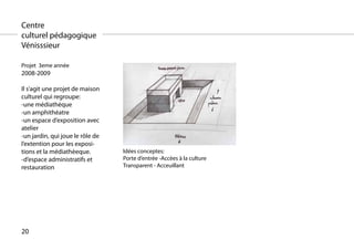 Centre
culturel pédagogique
Vénisssieur

Projet 3eme année
2008-2009

Il s’agit une projet de maison
culturel qui regroupe:
-une médiathèque
-un amphithéatre
-un espace d’exposition avec
atelier
-un jardin, qui joue le rôle de
l’extention pour les exposi-
tions et la médiathèeque.         Idées conceptes:
-d’espace administratifs et       Porte d’entrée -Accèes à la culture
restauration                      Transparent - Acceuillant




20
 