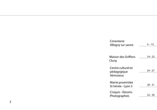 Cimenterie
    Albigny sur saone     4 - 13



    Maison des Griffons   14 - 23
    Cluny

    Centre culturel et
    pédagogique           24 - 27
    Vénissieux

    Mairie proximitée
                          28 - 31
    St Irénée - Lyon 5
    Croquis - Dessins
    Photographies         32 - 39

3
 