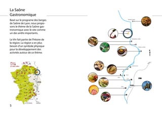 La Saône
Gastronomique
Basé sur le programe des berges                                       Neuville sur Saone

                                                                                      1
de Saône de Lyon, nous propo-
sons le thème de la Saône gas-
tronomique avec le site comme                  Albigny sur Saône

un des arrêts importants.                                            2

Le Vin fait partie de l’hitoire de                                                    Rochetaillée sur Saône


                                                                                 3
la région. La région a en plus
                                                                                               4
besoin d’un symbole physique                                                                             Fontaine sur Saône


pour la développement des                                                                                                          n
                                                                                                               5
activités autour de ce thème.


                                                                                                                                   e
                                                                                                                                ôn
                                                                                                                              Rh

                                                                                      Caluire et Cuire
                                                                              6
                                                                    7




                                                    e
                                                  ôn
                                                Sa
                                           8             9    4e arr.


                                     9e arr.
                                                                                                         LYON
                                                                                10
                                                                  1e arr.




                                               5e arr.
                                                                              11/12
                                                                            2e arr.
                                                             13



                                                              14




5
 