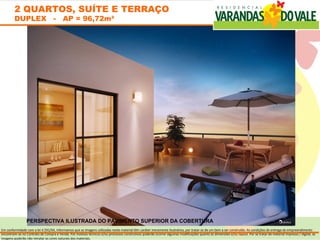 2 QUARTOS, SUÍTE E TERRAÇO
        DUPLEX - AP = 96,72m²




                PERSPECTIVA ILUSTRADA DO PAVIMENTO SUPERIOR DA COBERTURA
Em conformidade com a lei 4.591/64, informamos que as imagens utilizadas neste material têm caráter meramente ilustrativo, por tratar-se de um bem a ser construído. As condições de entrega do empreendimento
encontram-se no Contrato de Compra e Venda. Por motivos técnicos e/ou processos construtivos poderão ocorrer algumas modificações quanto às dimensões e/ou layout. Por se tratar de material impresso / digital, as
imagens poderão não retratar as cores naturais dos materiais.
 