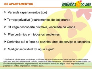 OS APARTAMENTOS


  Varanda (apartamentos tipo)

 Terraço privativo (apartamentos de cobertura)

  01 vaga descoberta privativa, vinculada na venda

  Piso cerâmico em todos os ambientes

 Cerâmica até o forro na cozinha, área de serviço e sanitários.

  Medição individual de água e gás*


* Previsão de instalação de hidrômetros individuais nos apartamentos para que a medição do consumo de 
água seja feita pelo condomínio e cobrada junto com a taxa condominial, uma vez que a Embasa fornece um  
único medidor para todo o empreendimento. Os medidores individuais de gás serão adquiridos pelos 
proprietários junto à empresa que fornecerá o gás. 
 