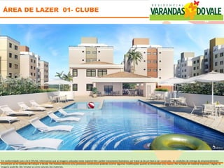 ÁREA DE LAZER 01- CLUBE




Em conformidade com a lei 4.591/64, informamos que as imagens utilizadas neste material têm caráter meramente ilustrativo, por tratar-se de um bem a ser construído. As condições de entrega do empreendimento
encontram-se no Contrato de Compra e Venda. Por motivos técnicos e/ou processos construtivos poderão ocorrer algumas modificações quanto às dimensões e/ou layout. Por se tratar de material impresso / digital, as
imagens poderão não retratar as cores naturais dos materiais.
 