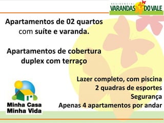 Apartamentos de 02 quartos
   com suíte e varanda.

Apartamentos de cobertura
   duplex com terraço

                   Lazer completo, com piscina
                         2 quadras de esportes
                                    Segurança
              Apenas 4 apartamentos por andar
 