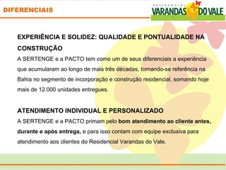 DIFERENCIAIS



   EXPERIÊNCIA E SOLIDEZ: QUALIDADE E PONTUALIDADE NA
   CONSTRUÇÃO
   A SERTENGE e a PACTO tem como um de seus diferenciais a experiência 
   que acumularam ao longo de mais três décadas, tornando-se referência na 
   Bahia no segmento de incorporação e construção residencial, somando hoje 
   mais de 12.000 unidades entregues.
    
   ATENDIMENTO INDIVIDUAL E PERSONALIZADO
   A SERTENGE e a PACTO primam pelo bom atendimento ao cliente antes,
   durante e após entrega, e para isso contam com equipe exclusiva para 
   atendimento aos clientes do Residencial Varandas do Vale.
 