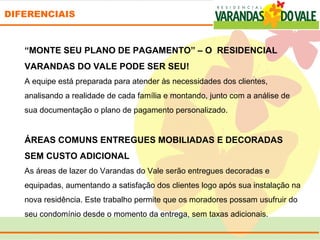 DIFERENCIAIS



   “MONTE SEU PLANO DE PAGAMENTO” – O RESIDENCIAL
   VARANDAS DO VALE PODE SER SEU!
   A equipe está preparada para atender às necessidades dos clientes, 
   analisando a realidade de cada família e montando, junto com a análise de 
   sua documentação o plano de pagamento personalizado.
     
   ÁREAS COMUNS ENTREGUES MOBILIADAS E DECORADAS
   SEM CUSTO ADICIONAL 
   As áreas de lazer do Varandas do Vale serão entregues decoradas e 
   equipadas, aumentando a satisfação dos clientes logo após sua instalação na 
   nova residência. Este trabalho permite que os moradores possam usufruir do 
   seu condomínio desde o momento da entrega, sem taxas adicionais.
 