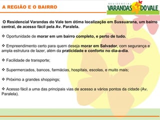 A REGIÃO E O BAIRRO


  O Residencial Varandas do Vale tem ótima localização em Sussuarana, um bairro
central, de acesso fácil pela Av. Paralela.
 
 Oportunidade de morar em um bairro completo, e perto de tudo.
 
 Empreendimento certo para quem deseja morar em Salvador, com segurança e 
ampla estrutura de lazer, além da praticidade e conforto no dia-a-dia.
 
 Facilidade de transporte;

 Supermercados, bancos, farmácias, hospitais, escolas, e muito mais;

 Próximo a grandes shoppings;

 Acesso fácil a uma das principais vias de acesso a vários pontos da cidade (Av. 
Paralela).
 