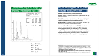 A2
Unknown
F
Hb 10.7 gm/dl
MCV 79.4 fl
MCH 27.2 pg
RBC 3.94 mill/c.mm
RDW 24.5 %
49
Double Heterozygous for HbQ-India
and Beta Thalassaemia Trait
****Beta Thal Short 30100-A ****
DATE :30/09/05 TIME:14:41:02
TECH ID # 0
VIAL # 34
SAMPLE ID # 00000000000003774108
ANALYTE ID % TIME AREA
F 22.3 1.17 308303
P2 6.3 1.33 86755
P3 3.2 1.71 44003
AO 53.0 2.54 731908
6.8 3.66 85742
30% 1 8.0 4.75 110975
TOTAL AREA 1367686
22.3% A2 6.8%
20%
10%
0
0 1 2 3 4 5 6
Double Heterozygous for HbQ-India
and Beta Thalassaemia Trait
Phenotype: Features are like that of Beta Thalassemia trait.
Genotype: Mutation in the alpha1 gene: GAC->CAC at codon 64 with beta
thalassemia mutations.
Ethinicity: Sukumaran et al. recorded one case of Q-thalassaemia major and
2 cases of Q-thalassaemia minor in Sindhi families in Mumbai.
Pathophysiology: Hemoglobin Q-India in heterozygous state with beta
thalassemia trait shows featuresof beta thalassemia trait.
Laboratory findings: There is mild anemia. MCV, MCH, are reduced
(features of beta thalassemia trait). Abnormal hemoglobin is seen as an
unknown peak in the retention time window of 4.77+ 0.01, constituting
usually 8.7-23.3% of the total hemoglobin. In addition to this hemoglobin A2
is >4.0% (4.0-7.5%) Hemoglobin electrophoresis at acid pH and alkaline pH
reveals migration of abnormal hemoglobin to Hb S/D/G position in alkaline
electrophoresis and between A and S positions in acid electrophoresis.
References
• Huisman Titus H.J.A Syllabus of Human Hemoglobin Variants (1996), Marianne F.H. Carver,
and Georgi D. Efremov, published by The Sickle Cell Anemia Foundation in Augusta, GA, USA.
Copyright © 1996 by Titus H.J. Huisman.
• Bain BJ. Hemoglobinopathy diagnosis. Blackwell Science Ltd. 2001.
• The Thalassemia syndromes. Weatherall & Clegg.
• Balgir RS. Burden of hemoglobinopathies in India and the challenges ahead. Current Science
2000; 79(11): 1536-1547.
• Molchanova, T.P., Pobedimskaya, D.D., and Huisman,T.H.J.: Br. J. Haematol., 88:300, 1994
50
 