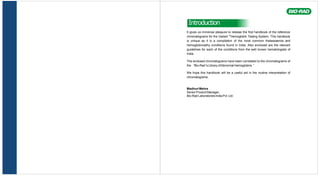 Introduction
It gives us immense pleasure to release the first handbook of the reference
chromatograms for the Variant TM
Hemoglobin Testing System. This handbook
is unique as it is a compilation of the most common thalassaemia and
hemoglobinoathy conditions found in India. Also enclosed are the relevant
guidelines for each of the conditions from the well known hematologists of
India.
The enclosed chromatograms have been correlated to the chromatograms of
the “Bio-Rad 's Library ofAbnormal Hemoglobins. ”
We hope this handbook will be a useful aid in the routine interpretation of
chromatograms.
MadhuriMehra
Senior Product Manager,
Bio-Rad Laboratories India Pvt. Ltd.
 