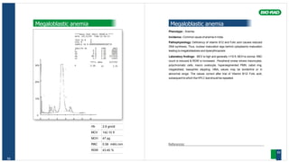 Hb 2.8 gm/dl
MCV 142.10 fl
MCH 47 pg
RBC 0.58 mill/c.mm
RDW 43.40 %
59
Megaloblastic anemia
****Beta Thal Short 30100-B ****
DATE :02/11/05 TIME:11:16:23
TECH ID # 0
VIAL # 6
SAMPLE ID # 0000000000000300732
ANALYTE ID % TIME AREA
F 2.3 1.12 36203
P2 3.2 1.32 50085
P3 3.8 1.69 59650
AO 86.9 2.51 1373416
A2 3.7 3.60 53443
TOTAL AREA 1572797
30% F 2.3% A2 3.7%
20%
10%
0
0 1 2 3 4 5 6
Megaloblastic anemia
Phenotype : Anemia
Incidence : Common cause of anemia in India.
Pathophysiology: Deficiency of vitamin B12 and Folic acid causes reduced
DNA synthesis, Thus, nuclear maturation lags behind cytoplasmic maturation
leading to megaloblastosis and dyserythropoisis
Laboratory findings: MCV is high and generally >110 fl, MCH is normal, RBC
count is reduced & RDW is increased . Peripheral smear shows macrocytes,
polychromatic cells, macro ovalocyte, hypersegmented PMN, cabot ring,
megaloblast, basophilic stippling. HBA2 values may be borderline or in
abnormal range. The values correct after trial of Vitamin B12/ Folic acid,
subsequent to which theHPLC testshould be repeated.
References
60
 