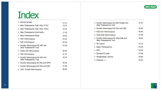 Index
• Normal Sample
• Beta Thalassaemia Trait ( HbA2 4-7%)
• Beta Thalassaemia Trait ( HbA2 7-9%)
• Beta Thalassaemia Intermedia
• Beta Thalassaemia Major
• HbE Heterozygous
• HbE Homozygous
• Double Heterozygous for HbE and
Beta Thalassaemia Trait
• Sickle Cell Heterozygous
• HbS Homozygous
• Double Heterozygous for HbS and
Beta Thalassaemia Trait
• Double heterozygous for HbS and HPFH
• Double Heterozygous for HbS and HbE
• HbD- Punjab Heterozygous
11-12 • Double heterozygous for HbD-Punjab and
Beta Thalassaemia Trait
• Double Heterozygous for HbS and HbD
• HbD-Iran Heterozygous
• HbQ-India Heterozygous
• Double Heterozygous for HbQ-India and
Beta Thalassaemia Trait
• Hb Lepore
• Alpha Thalassaemia
• HbH
• Elevated P3 peak
• Megaloblastic anemia
• Annexure -1
41-42
43-44
45-46
47-48
49-50
51-52
53-54
55-56
57-58
59-60
61-63
13-14
15-16
17-18
19-20
23-24
25-26
27-28
29-30
31-32
33-34
35-36
37-38
39-40
9 10
 