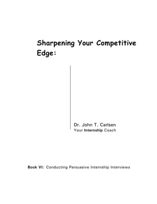 Sharpening Your Competitive
    Edge:




                       Dr. John T. Carlsen
                       Your Internship Coach




Book VI: Conducting Persuasive Internship Interviews
 