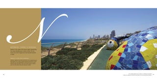 NN E TA N YA , I S R A E L’ S R I V I E R A 
Netanya is the capital of the Sharon region representing 
the unique Mediterranean culture of Israel. The city 
enjoys one of the longest and most beautiful beaches 
in Israel. 
Netanya, la côte d’azur israélienne 
Netanya, capitale de la plaine de Sharon, est la représentante la 
plus typique de la culture méditerranéenne particulière à Israël. 
Cette ville, qui s’est développée au bord de la mer et sur des 
falaises de grès (kourkar), jouit de l’une des régions côtières 
parmi les plus belles et les plus étendues d’Israël. 
The sculpture garden near Via Mare is on Netanya’s boardwalk 
18 19 
Jardin de sculptures avoisinant la Via Mare sur la promenade de Netanya 
 