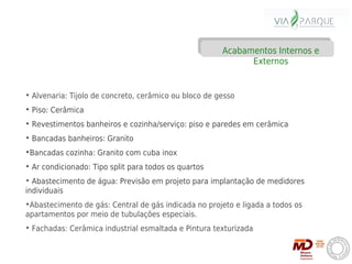 Acabamentos Internos e
                                                             Externos


• Alvenaria: Tijolo de concreto, cerâmico ou bloco de gesso
• Piso: Cerâmica
• Revestimentos banheiros e cozinha/serviço: piso e paredes em cerâmica
• Bancadas banheiros: Granito
•Bancadas cozinha: Granito com cuba inox
• Ar condicionado: Tipo split para todos os quartos
• Abastecimento de água: Previsão em projeto para implantação de medidores
individuais
•Abastecimento de gás: Central de gás indicada no projeto e ligada a todos os
apartamentos por meio de tubulações especiais.
• Fachadas: Cerâmica industrial esmaltada e Pintura texturizada
 