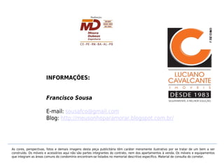 INFORMAÇÕES:


                      Francisco Sousa

                      E-mail: sousafco@gmail.com
                      Blog: http://meusonhoparamorar.blogspot.com.br/




As cores, perspectivas, fotos e demais imagens desta peça publicitária têm caráter meramente ilustrativo por se tratar de um bem a ser
construído. Os móveis e acessórios aqui não são partes integrantes do contrato, nem dos apartamentos à venda. Os móveis e equipamentos
que integram as áreas comuns do condomínio encontram-se listados no memorial descritivo específico. Material de consulta do corretor.
 
