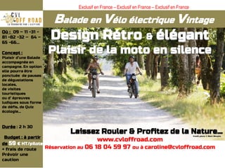 Balade en Vélo électrique Vintage
Design Rétro & élégant
Plaisir de la moto en silence
Laissez Rouler & Profitez de la Nature…
www.cvloffroad.com
Réservation au 06 18 04 59 97 ou à caroline@cvloffroad.com
Où : 09 – 11 -31 -
81 -82 -32 – 64 –
65 -66…
Concept :
Plaisir d’une Balade
accompagnée en
campagne. En option
elle pourra être
ponctuée de pauses
de dégustations
locales,
de visites
touristiques
ou d’ épreuves
ludiques sous forme
de défis, de Quiz
écologie…
Durée : 2 h 30
Budget : à partir
de 59 € HT/pilote
+ frais de route
Prévoir une
caution
Exclusif en France – Exclusif en France – Exclusif en France
 