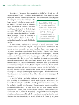 102 ORIENTAÇÕES CURRICULARES PARA O ENSINO MÉDIO
Entre 1925 e 1942, com a vigência da Reforma Rocha Vaz e depois com a de
Francisco Campos (1931), a Sociologia passa a integrar os currículos da escola
secundária brasileira,normal ou preparatória,chegando a ﬁgurar como exigência
até em alguns vestibulares de universidades
importantes. A primeira parte desse perío-
do pode ser entendida como de constitui-
ção e crescimento da demanda em torno
das Ciências Sociais, não só da Sociologia.
Assim, em 1933 e 1934, aparecem os cursos
superiores de Ciências Sociais, na Escola Li-
vre de Sociologia e Política, na Faculdade de
Filosoﬁa, Ciências e Letras da Universidade
de São Paulo e na Universidade do Distrito
Federal.
A partir de 1942, a presença da Sociologia no ensino secundário – agora
denominado especiﬁcamente colegial – começa a se tornar intermitente. Per-
manece no curso normal, às vezes como Sociologia Geral e quase sempre como
Sociologia Educacional, mas no curso “clássico” ou no “cientíﬁco” praticamente
desaparece, visto que aí predominam disciplinas mais voltadas para a natureza
dos cursos: Letras ou Ciências Naturais. Com a primeira Lei de Diretrizes e Bases
da Educação – LDB (Lei nº 4.024/61), a Sociologia permanece como disciplina
optativa ou facultativa nos currículos. A LDB seguinte, Lei nº 5.692/71, mantém
esse caráter optativo, raramente aparecendo a Sociologia senão quando vincula-
da ao curso que, obrigatoriamente, deveria ser proﬁssionalizante. Assim, quando
aparece, a Sociologia está também marcada por uma expectativa técnica. Nos
cursos de magistério – nova nomenclatura com que aparece o curso normal –, a
Sociologia da Educação cumpre aquele objetivo original – dar um sentido cien-
tíﬁco às discussões sobre a formação social e os fundamentos sociológicos da
educação.
A crise do “milagre econômico brasileiro”, na passagem da década de 1970
para a de 1980, acaba revelando os limites para sustentar a escola média pro-
ﬁssionalizante obrigatória: não há demanda para tantos técnicos assim, nem
há condições materiais objetivas para a formação desses técnicos, pois faltam
equipamentos, professores e recursos. Assim, em 1982, como parte da “abertura
lenta, gradual e segura”, ainda que tardiamente, o governo ﬂexibiliza a legislação
educacional com a Lei nº 7.044/82 e revoga a obrigatoriedade do ensino proﬁs-
sionalizante, abrindo a possibilidade de os currículos serem diversiﬁcados. Apro-
veitando essa oportunidade, a Secretaria de Educação do Estado de São Paulo,
Entre 1925 e 1942, com
a vigência da Reforma
Rocha Vaz e depois com
a de Francisco Campos
(1931), a Sociologia
passa a integrar os
currículos da escola
secundária brasileira ...
 