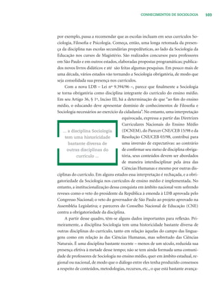 103CONHECIMENTOS DE SOCIOLOGIA
por exemplo, passa a recomendar que as escolas incluam em seus currículos So-
ciologia, Filosoﬁa e Psicologia. Começa, então, uma longa retomada da presen-
ça da disciplina nas escolas secundárias propedêuticas, ao lado da Sociologia da
Educação nos cursos de Magistério. São realizados concursos para professores
em São Paulo e em outros estados, elaboradas propostas programáticas; publica-
dos novos livros didáticos e até são feitas algumas pesquisas. Em pouco mais de
uma década, vários estados vão tornando a Sociologia obrigatória, de modo que
seja consolidada sua presença nos currículos.
Com a nova LDB – Lei nº 9.394/96 –, parece que ﬁnalmente a Sociologia
se torna obrigatória como disciplina integrante do currículo do ensino médio.
Em seu Artigo 36, § 1º, Inciso III, há a determinação de que “ao ﬁm do ensino
médio, o educando deve apresentar domínio de conhecimentos de Filosoﬁa e
Sociologia necessários ao exercício da cidadania”. No entanto, uma interpretação
equivocada, expressa a partir das Diretrizes
Curriculares Nacionais do Ensino Médio
(DCNEM),do Parecer CNE/CEB 15/98 e da
Resolução CNE/CEB 03/98, contribui para
uma inversão de expectativas: ao contrário
de conﬁrmar seu status de disciplina obriga-
tória, seus conteúdos devem ser abordados
de maneira interdisciplinar pela área das
Ciências Humanas e mesmo por outras dis-
ciplinas do currículo. Em alguns estados essa interpretação é rechaçada, e a obri-
gatoriedade da Sociologia nos currículos de ensino médio é implementada. No
entanto, a institucionalização dessa conquista em âmbito nacional vem sofrendo
reveses como o veto do presidente da República à emenda à LDB aprovada pelo
Congresso Nacional; o veto do governador de São Paulo ao projeto aprovado na
Assembléia Legislativa; e pareceres do Conselho Nacional de Educação (CNE)
contra a obrigatoriedade da disciplina.
A partir desse quadro, têm-se alguns dados importantes para reﬂexão. Pri-
meiramente, a disciplina Sociologia tem uma historicidade bastante diversa de
outras disciplinas do currículo, tanto em relação àquelas do campo das lingua-
gens como em relação às das Ciências Humanas, mas sobretudo das Ciências
Naturais. É uma disciplina bastante recente – menos de um século, reduzida sua
presença efetiva à metade desse tempo; não se tem ainda formada uma comuni-
dade de professores de Sociologia no ensino médio, quer em âmbito estadual, re-
gional ou nacional, de modo que o diálogo entre eles tenha produzido consensos
a respeito de conteúdos, metodologias, recursos, etc., o que está bastante avança-
... a disciplina Sociologia
tem uma historicidade
bastante diversa de
outras disciplinas do
currículo ...
 