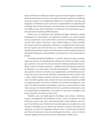 107CONHECIMENTOS DE SOCIOLOGIA
doença também tem explicações, mesmo que não se tenha chegado a terapias to-
talmente exitosas para sua cura; ou do mesmo modo que as guerras, as mudanças
de governo podem ser estudadas pela História ou os cataclismos naturais, pela
Geograﬁa; os fenômenos sociais merecem ser compreendidos ou explicados pela
Sociologia. Mas só é possível tomar certos fenômenos como objeto da Sociologia
na medida em que sejam submetidos a um processo de estranhamento, que se-
jam colocados em questão, problematizados.
Muitas vezes as explicações mais imediatas de alguns fenômenos acabam
produzindo um rebaixamento nas explicações cientíﬁcas, em especial quando
essas se popularizam ou são submetidas a processos de divulgação midiáticos,
os quais nem sempre conservam o rigor original exigido no campo cientíﬁco.
Do mesmo modo que explicações econômicas se popularizaram, sendo repeti-
das nas esquinas, nas mesas de bares, etc. e assim satisfazendo as preocupações
imediatas dos indivíduos, alguns outros fenômenos recebem explicações que não
demandam elaborações mais profundas e permanecem no senso comum para as
pessoas.
O exemplo tomado por Durkheim – o suicídio – pode servir para se compre-
ender esse processo de estranhamento realizado pela ciência em relação a fatos
que, à primeira vista, não têm nem precisam de nenhuma explicação mais pro-
funda. A partir de estudos estatísticos – tabelas de séries históricas da ocorrência
do fenômeno em vários países e períodos determinados –, Durkheim conclui
que, quando se observa o suicídio na sua regularidade e periodicidade, percebe-
se que suas causas estão fora do indivíduo, constituindo um fato social tal como
o autor o deﬁne: exterior, anterior, coercitivo aos indivíduos. Estranhar o fenô-
meno“suicídio”signiﬁca, então, tomá-lo não como um fato corriqueiro, perdido
nas páginas policiais dos jornais ou boletins de ocorrência de delegacias, e sim
como um objeto de estudo da Sociologia; e procurar as causas externas ao indi-
víduo, mas que têm decisiva inﬂuência sobre esse, constitui um fenômeno social,
com regularidade, periodicidade e, nos limites de uma teoria sociológica, uma
função especíﬁca em relação ao todo social.
Entende-se que esse duplo papel da Sociologia como ciência – desnatura-
lização e estranhamento dos fenômenos sociais – pode ser traduzido na escola
básica por recortes, a que se dá o nome de disciplina escolar. Sabemos, mas sem-
pre é bom lembrar, que os limites da ciência Sociologia não coincidem com os da
disciplina Sociologia, por isso falamos em tradução e recortes. Deve haver uma
adequação em termos de linguagem, objetos, temas e reconstrução da história
das Ciências Sociais para a fase de aprendizagem dos jovens – como de resto se
sabe que qualquer discurso deve levar em consideração o público-alvo.
 