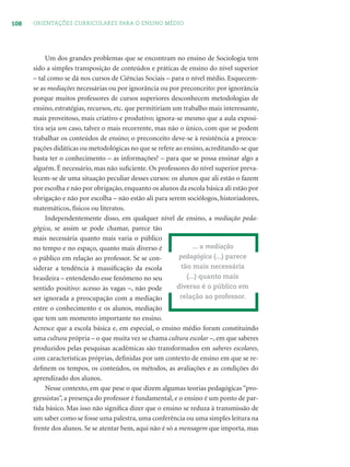 108 ORIENTAÇÕES CURRICULARES PARA O ENSINO MÉDIO
Um dos grandes problemas que se encontram no ensino de Sociologia tem
sido a simples transposição de conteúdos e práticas de ensino do nível superior
– tal como se dá nos cursos de Ciências Sociais – para o nível médio. Esquecem-
se as mediações necessárias ou por ignorância ou por preconceito: por ignorância
porque muitos professores de cursos superiores desconhecem metodologias de
ensino, estratégias, recursos, etc. que permitiriam um trabalho mais interessante,
mais proveitoso, mais criativo e produtivo; ignora-se mesmo que a aula exposi-
tiva seja um caso, talvez o mais recorrente, mas não o único, com que se podem
trabalhar os conteúdos de ensino; o preconceito deve-se à resistência a preocu-
pações didáticas ou metodológicas no que se refere ao ensino, acreditando-se que
basta ter o conhecimento – as informações? – para que se possa ensinar algo a
alguém. É necessário, mas não suﬁciente. Os professores do nível superior preva-
lecem-se de uma situação peculiar desses cursos: os alunos que ali estão o fazem
por escolha e não por obrigação, enquanto os alunos da escola básica ali estão por
obrigação e não por escolha – não estão ali para serem sociólogos, historiadores,
matemáticos, físicos ou literatos.
Independentemente disso, em qualquer nível de ensino, a mediação peda-
gógica, se assim se pode chamar, parece tão
mais necessária quanto mais varia o público
no tempo e no espaço, quanto mais diverso é
o público em relação ao professor. Se se con-
siderar a tendência à massiﬁcação da escola
brasileira – entendendo esse fenômeno no seu
sentido positivo: acesso às vagas –, não pode
ser ignorada a preocupação com a mediação
entre o conhecimento e os alunos, mediação
que tem um momento importante no ensino.
Acresce que a escola básica e, em especial, o ensino médio foram constituindo
uma cultura própria – o que muita vez se chama cultura escolar –, em que saberes
produzidos pelas pesquisas acadêmicas são transformados em saberes escolares,
com características próprias, deﬁnidas por um contexto de ensino em que se re-
deﬁnem os tempos, os conteúdos, os métodos, as avaliações e as condições do
aprendizado dos alunos.
Nesse contexto, em que pese o que dizem algumas teorias pedagógicas “pro-
gressistas”, a presença do professor é fundamental, e o ensino é um ponto de par-
tida básico. Mas isso não signiﬁca dizer que o ensino se reduza à transmissão de
um saber como se fosse uma palestra, uma conferência ou uma simples leitura na
frente dos alunos. Se se atentar bem, aqui não é só a mensagem que importa, mas
... a mediação
pedagógica (...) parece
tão mais necessária
(...) quanto mais
diverso é o público em
relação ao professor.
 