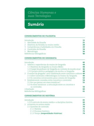 Sumário
CONHECIMENTOS DE FILOSOFIA
Introdução 15
1 Identidade da ﬁlosoﬁa 21
2 Objetivos da ﬁlosoﬁa no ensino médio 28
3 Competências e habilidades em Filosoﬁa 29
4 Conteúdos de ﬁlosoﬁa 34
5 Metodologia 36
Referências bibliográﬁcas 40
CONHECIMENTOS DE GEOGRAFIA
Introdução 43
1 Saberes e experiências do ensino de Geograﬁa 44
1.1 Objetivos da Geograﬁa no Ensino Médio 44
1.2 O papel do professor de Geograﬁa no contexto do mundo atual 46
1.3 O projeto político-pedagógico da escola e a Geograﬁa 48
2 O ensino de geograﬁa: uma combinação entre conceitos e saberes 49
2.1 Sobre Conteúdos e Metodologias no Ensino da Geograﬁa 49
2.2 Os conceitos estruturantes para o ensino de Geograﬁa 52
3 Estabelecendo conexões entre conceitos e conteúdos 54
3.1 Por que pensar em eixos temáticos? 55
3.2 Os eixos temáticos: a articulação entre os conceitos e
os conteúdos 56
4 Avaliação 60
Referências Bibliográﬁcas 61
CONHECIMENTOS DE HISTÓRIA
Introdução 65
1.2 O currículo do ensino médio e a disciplina história 66
2 A história no ensino médio 70
2.1 Questões de conteúdo 70
2.1.1 História 72
2.1.2 Processo histórico 73
2.1.3 Tempo (temporalidades históricas) 74
Ciências Humanas e
suas Tecnologias
 