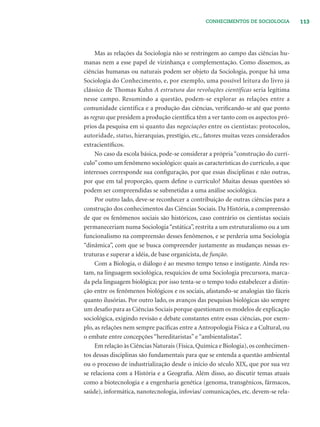 113CONHECIMENTOS DE SOCIOLOGIA
Mas as relações da Sociologia não se restringem ao campo das ciências hu-
manas nem a esse papel de vizinhança e complementação. Como dissemos, as
ciências humanas ou naturais podem ser objeto da Sociologia, porque há uma
Sociologia do Conhecimento, e, por exemplo, uma possível leitura do livro já
clássico de Thomas Kuhn A estrutura das revoluções científicas seria legítima
nesse campo. Resumindo a questão, podem-se explorar as relações entre a
comunidade científica e a produção das ciências, veriﬁcando-se até que ponto
as regras que presidem a produção cientíﬁca têm a ver tanto com os aspectos pró-
prios da pesquisa em si quanto das negociações entre os cientistas: protocolos,
autoridade, status, hierarquias, prestígio, etc., fatores muitas vezes considerados
extracientíﬁcos.
No caso da escola básica, pode-se considerar a própria “construção do currí-
culo”como um fenômeno sociológico: quais as características do currículo, a que
interesses corresponde sua conﬁguração, por que essas disciplinas e não outras,
por que em tal proporção, quem deﬁne o currículo? Muitas dessas questões só
podem ser compreendidas se submetidas a uma análise sociológica.
Por outro lado, deve-se reconhecer a contribuição de outras ciências para a
construção dos conhecimentos das Ciências Sociais. Da História, a compreensão
de que os fenômenos sociais são históricos, caso contrário os cientistas sociais
permaneceriam numa Sociologia“estática”, restrita a um estruturalismo ou a um
funcionalismo na compreensão desses fenômenos, e se perderia uma Sociologia
“dinâmica”, com que se busca compreender justamente as mudanças nessas es-
truturas e superar a idéia, de base organicista, de função.
Com a Biologia, o diálogo é ao mesmo tempo tenso e instigante. Ainda res-
tam, na linguagem sociológica, resquícios de uma Sociologia precursora, marca-
da pela linguagem biológica; por isso tenta-se o tempo todo estabelecer a distin-
ção entre os fenômenos biológicos e os sociais, afastando-se analogias tão fáceis
quanto ilusórias. Por outro lado, os avanços das pesquisas biológicas são sempre
um desaﬁo para as Ciências Sociais porque questionam os modelos de explicação
sociológica, exigindo revisão e debate constantes entre essas ciências, por exem-
plo, as relações nem sempre pacíﬁcas entre a Antropologia Física e a Cultural, ou
o embate entre concepções “hereditaristas” e “ambientalistas”.
Em relação às Ciências Naturais (Física,Química e Biologia),os conhecimen-
tos dessas disciplinas são fundamentais para que se entenda a questão ambiental
ou o processo de industrialização desde o início do século XIX, que por sua vez
se relaciona com a História e a Geograﬁa. Além disso, ao discutir temas atuais
como a biotecnologia e a engenharia genética (genoma, transgênicos, fármacos,
saúde), informática, nanotecnologia, infovias/ comunicações, etc. devem-se rela-
 