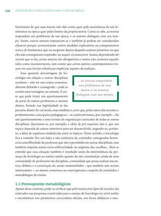 116 ORIENTAÇÕES CURRICULARES PARA O ENSINO MÉDIO
fenômenos de que suas teorias não dão conta, quer pela inexistência de tais fe-
nômenos na época quer pelos limites da própria teoria. Como se sabe, as teorias
respondem aos problemas de sua época, e os autores dialogam com seu tem-
po. Assim, outros autores impuseram-se e também já podem ser considerados
clássicos porque acrescentaram outros modelos explicativos ou compreensivos
acerca de fenômenos que ou surgiram depois daqueles autores pioneiros ou que
eles não conseguiram responder ou sequer circunscrever. Assim, dependendo do
recorte que se faz, certos autores são obrigatórios e outros não, inclusive aqueles
tidos como incontornáveis, sem contar que certos autores contemporâneos tra-
zem em suas teorias referências implícitas àqueles da tradição.
Essa aparente desvantagem da So-
ciologia em relação a outras disciplinas
escolares – não ter um corpus consensu-
almente deﬁnido e consagrado – pode se
revelar uma vantagem, no entanto. É cer-
to que pode trazer um questionamento
da parte de outros professores e mesmo
alunos, ferindo sua legitimidade já tão
precária diante do currículo, mas também é certo que, pelas mãos das recentes e
predominantes concepções pedagógicas – os construtivismos, por exemplo –, há
um questionamento e uma revisão da organização curricular de todas as outras
disciplinas. Questiona-se, por exemplo, a idéia de pré-requisito, isto é, que um
tópico dependa de outros anteriores para ser desenvolvido, negando-se, portan-
to, a idéia de seqüência estabelecida entre os tópicos. Nesse sentido, a Sociologia
ﬁca à vontade. Por um lado, a não existência de conteúdos consagrados favore-
ceria uma liberdade do professor que não é permitida em outras disciplinas, mas
também importa numa certa arbitrariedade ou angústia das escolhas... Bem se
entende que essa situação também é resultado tanto da intermitência da pre-
sença da Sociologia no ensino médio quanto da não constituição ainda de uma
comunidade de professores da disciplina, comunidade que possa realizar encon-
tros, debates e a construção de, senão unanimidades – que também não seriam
interessantes –, ao menos consensos ou convergências a respeito de conteúdos e
metodologias de ensino.
1.1 Pressupostos metodológicos
Apesar desse contexto, pode-se veriﬁcar que pelo menos três tipos de recortes são
reiterados nas propostas construídas para o ensino de Sociologia no nível médio
e encontráveis nos parâmetros curriculares oﬁciais, nos livros didáticos e mes-
... as teorias respondem
aos problemas de sua
época, e os autores
dialogam com seu tempo.
 
