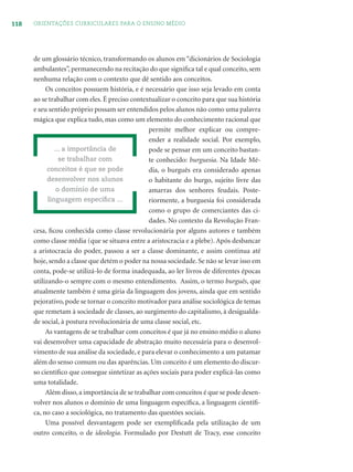 118 ORIENTAÇÕES CURRICULARES PARA O ENSINO MÉDIO
de um glossário técnico, transformando os alunos em “dicionários de Sociologia
ambulantes”, permanecendo na recitação do que signiﬁca tal e qual conceito, sem
nenhuma relação com o contexto que dê sentido aos conceitos.
Os conceitos possuem história, e é necessário que isso seja levado em conta
ao se trabalhar com eles. É preciso contextualizar o conceito para que sua história
e seu sentido próprio possam ser entendidos pelos alunos não como uma palavra
mágica que explica tudo, mas como um elemento do conhecimento racional que
permite melhor explicar ou compre-
ender a realidade social. Por exemplo,
pode se pensar em um conceito bastan-
te conhecido: burguesia. Na Idade Mé-
dia, o burguês era considerado apenas
o habitante do burgo, sujeito livre das
amarras dos senhores feudais. Poste-
riormente, a burguesia foi considerada
como o grupo de comerciantes das ci-
dades. No contexto da Revolução Fran-
cesa, ﬁcou conhecida como classe revolucionária por alguns autores e também
como classe média (que se situava entre a aristocracia e a plebe). Após desbancar
a aristocracia do poder, passou a ser a classe dominante, e assim continua até
hoje, sendo a classe que detém o poder na nossa sociedade. Se não se levar isso em
conta, pode-se utilizá-lo de forma inadequada, ao ler livros de diferentes épocas
utilizando-o sempre com o mesmo entendimento. Assim, o termo burguês, que
atualmente também é uma gíria da linguagem dos jovens, ainda que em sentido
pejorativo, pode se tornar o conceito motivador para análise sociológica de temas
que remetam à sociedade de classes, ao surgimento do capitalismo, à desigualda-
de social, à postura revolucionária de uma classe social, etc.
As vantagens de se trabalhar com conceitos é que já no ensino médio o aluno
vai desenvolver uma capacidade de abstração muito necessária para o desenvol-
vimento de sua análise da sociedade, e para elevar o conhecimento a um patamar
além do senso comum ou das aparências. Um conceito é um elemento do discur-
so cientíﬁco que consegue sintetizar as ações sociais para poder explicá-las como
uma totalidade.
Além disso, a importância de se trabalhar com conceitos é que se pode desen-
volver nos alunos o domínio de uma linguagem especíﬁca, a linguagem cientíﬁ-
ca, no caso a sociológica, no tratamento das questões sociais.
Uma possível desvantagem pode ser exempliﬁcada pela utilização de um
outro conceito, o de ideologia. Formulado por Destutt de Tracy, esse conceito
... a importância de
se trabalhar com
conceitos é que se pode
desenvolver nos alunos
o domínio de uma
linguagem especíﬁca ...
 