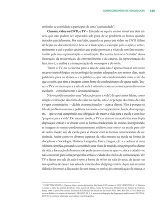 129CONHECIMENTOS DE SOCIOLOGIA
sentindo-se convidado a participar de uma“comunidade”.
Cinema, vídeo ou DVD, e TV – Entende-se aqui o ensino visual em dois ní-
veis, que não podem ser separados sob pena de se perderem os frutos quando
tratados parcialmente. Por um lado, quando se passa um vídeo ou DVD (ﬁlme
de ﬁcção ou documentário), tem-se a ilustração, o exemplo para a ação, o entre-
tenimento e até o poder catártico que pode provocar a visão de um fato recons-
truído pela sua representação – atualização. Por outro, tem-se o “estudo” dessa
ilustração, da ressurreição, do entretenimento e da catarse, da representação do
fato, isto é, a análise e a interpretação da mensagem e do meio.
Trazer a TV ou o cinema para a sala de aula não é apenas buscar um novo
recurso metodológico ou tecnologia de ensino adequados aos nossos dias, mais
palatáveis para os alunos – e o público –, que são condicionados mais a ver do
que a ouvir, que têm a imagem como fonte do conhecimento de quase tudo. Tra-
zer a TV e o cinema para a sala de aula é submeter esses recursos a procedimentos
escolares – estranhamento e desnaturalização.
Não se pode entender uma“educação para a vida”, de que tantos falam, como
simples reiteração dos fatos da vida na escola, isto é, repetição dos fatos da vida
e vagos comentários – clichês convencionados – acerca desses. Não é porque se
fala de problemas sociais e políticos na escola – corrupção,fome,favela,desemprego,
etc. – que se está cumprindo essa obrigação de trazer a vida para a escola e com isso
“preparar para a vida”. Do mesmo modo, a TV e o cinema na escola têm essa dupla
disposição: entrar e se chocar com as formas tradicionais do ensino, incorporando
as imagens ao ensino predominantemente auditivo; mas entrar na escola para sair
de outro modo: sair da escola para se chocar com as formas convencionais da as-
sistência. Assim como os diversos aspectos da vida entram na escola na forma de
disciplinas – Sociologia, História, Geograﬁa, Física, Língua, etc. – e sofrem aí uma
releitura cientíﬁca,passando a constituir uma visão de mundo,uma perspectiva diante
da vida,a formação do homem não pode ocorrer como se quer – crítica e cidadã – se
não concorrer para uma perspectiva crítica e cidadã dos meios de comunicação.Ver
TV e ﬁlmes em sala de aula é rever a forma de vê-los na sala de estar, de jantar ou
nos quartos de casa e nas salas de cinema dos shopping centers. Aqui, um recurso
didático favorece a discussão de um tema, os meios de comunicação de massa, e
3
Cf. BITTENCOURT, C. Cinema, vídeo e ensino de história. São Paulo, USP (mimeo.), 1993; VESENTINI, C. A. História
e ensino: o tema do sistema de fábrica visto através de ﬁlmes, Anais do Seminário Perspectivas do Ensino de História,
Feusp, 1988; Lições com cinema, Secretaria de Educação do Estado de São Paulo, FDE, 1992; ROCHA, A. P. O ﬁlme: um
recurso didático no ensino da história?; FRANCO, M. S. A natureza pedagógica das linguagens audiovisuais; PICCHIA-
RINI, R. A constante abstração na produção cinematográﬁca.
 