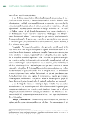 130 ORIENTAÇÕES CURRICULARES PARA O ENSINO MÉDIO
não pode ser tratado separadamente.
O uso de ﬁlmes na escola tem sido realizado segundo a necessidade de ino-
vação dos recursos didáticos,3
e o ﬁlme como objeto de análise, e portanto como
reﬂexão sobre a realidade – uma modalidade de pensamento4
– tem se reduzido
a pesquisas acadêmicas e à crítica de jornais. Assim, não se visa apenas a reforçar,
legitimando, a incorporação de uma nova tecnologia de ensino – a TV, o vídeo
e o DVD, o cinema – à sala de aula. Pretendemos levar a uma reﬂexão sobre o
uso do ﬁlme como recurso e observar seus efeitos e defeitos; pois aqui, diferente-
mente do que se diz sobre a TV de modo geral – que o meio é neutro e que tudo
depende das intenções de quem o usa –, acredita-se que o próprio meio também
“é uma mensagem”, porque os elementos de sua constituição, no caso do ﬁlme, já
determinam a sua recepção.
Fotograﬁa – As imagens fotográﬁcas estão presentes na vida desde cedo.
Hoje muito mais com máquinas fotográﬁcas digitais, presentes em todos os lu-
gares. Mas as fotograﬁas estão também no passado. Quantas vezes, ao se reunir
com a família ou os amigos, surge um álbum de fotograﬁas, onde estão registra-
dos os primeiros momentos e passos na vida, a vida dos pais, parentes e amigos,
que permitem analisar fenômenos do universo privado. Mas a fotograﬁa pode ser
utilizada também para analisar fenômenos sociais públicos, como manifestações
coletivas, situações políticas e sociais importantes, presentes em revistas, jornais
ou coleções fotográﬁcas de órgãos públicos, sindicatos e associações, que podem
esclarecer muito do que aconteceu no país. As fotograﬁas não são documentos
neutros: sempre expressam o olhar do fotógrafo e o que ele quis documentar.
Assim, funcionam como uma espécie de testemunho de alguém que se dispôs
a tornar perene momentos da vida privada ou social de uma pessoa, grupo ou
classe, do ponto de vista doméstico, local, regional, nacional ou internacional.
O uso da fotograﬁa em sala de aula requer alguns cuidados para sua análise.
A autoria e a data são sempre importantes. Elas informam cenários, personagens,
roupas e acontecimentos que permitem contextualizar a época a que se referem.
Integram um sistema simbólico e os códigos culturais de um determinado mo-
mento histórico. É necessário, portanto, estar atento a esses aspectos para enten-
der as fotograﬁas.
Charges, cartuns e tiras – Encontrados quase diariamente nos jornais e nas
revistas, são dispositivos visuais gráﬁcos que veiculam e discutem aspectos da re-
4
“Os grandes autores de cinema nos pareceram confrontáveis não apenas com pintores, arquitetos, músicos, mas também
com pensadores. Eles pensam com imagens-movimento e com imagens-tempo, em vez de conceitos.” Cf. DELEUZE, G.
Cinema 1 - A imagem-movimento. São Paulo: Brasiliense,1985.
 