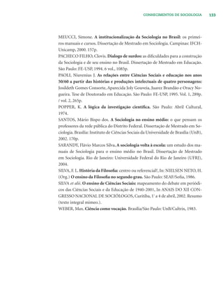 133CONHECIMENTOS DE SOCIOLOGIA
MEUCCI, Simone. A institucionalização da Sociologia no Brasil: os primei-
ros manuais e cursos. Dissertação de Mestrado em Sociologia. Campinas: IFCH-
Unicamp, 2000. 157p.
PACHECO FILHO, Clovis. Dialogo de surdos: as diﬁculdades para a construção
da Sociologia e de seu ensino no Brasil. Dissertação de Mestrado em Educação.
São Paulo: FE-USP, 1994. 6 vol., 1085p.
PAOLI, Niuvenius J. As relações entre Ciências Sociais e educação nos anos
50/60 a partir das histórias e produções intelectuais de quatro personagens:
Josildeth Gomes Consorte, Aparecida Joly Gouveia, Juarez Brandão e Oracy No-
gueira. Tese de Doutorado em Educação. São Paulo: FE-USP, 1995. Vol. 1, 289p.
/ vol. 2, 265p.
POPPER, K. A lógica da investigação cientíﬁca. São Paulo: Abril Cultural,
1974.
SANTOS, Mário Bispo dos. A Sociologia no ensino médio: o que pensam os
professores da rede pública do Distrito Federal. Dissertação de Mestrado em So-
ciologia. Brasília: Instituto de Ciências Sociais da Universidade de Brasília (UnB),
2002. 170p.
SARANDY, Flávio Marcos Silva. A sociologia volta à escola: um estudo dos ma-
nuais de Sociologia para o ensino médio no Brasil. Dissertação de Mestrado
em Sociologia. Rio de Janeiro: Universidade Federal do Rio de Janeiro (UFRJ),
2004.
SILVA, F. L. História da Filosoﬁa: centro ou referencial?, In: NIELSEN NETO, H.
(Org.) O ensino da Filosoﬁa no segundo grau. São Paulo: SEAF/Soﬁa, 1986.
SILVA et alii. O ensino de Ciências Sociais: mapeamento do debate em periódi-
cos das Ciências Sociais e da Educação de 1940-2001, In ANAIS DO XII CON-
GRESSO NACIONAL DE SOCIÓLOGOS, Curitiba, 1º
a 4 de abril, 2002. Resumo
(texto integral mimeo.).
WEBER, Max. Ciência como vocação. Brasília/São Paulo: UnB/Cultrix, 1983.
 