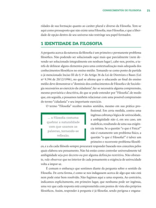 21CONHECIMENTOS DE FILOSOFIA
ridades de sua formação quanto ao caráter plural e diverso da Filosoﬁa. Tem-se
aqui como pressuposto que não existe uma Filosoﬁa, mas Filosoﬁas, e que a liber-
dade de opção dentro de seu universo não restringe seu papel formador.
1 IDENTIDADE DA FILOSOFIA
A pergunta acerca da natureza da ﬁlosoﬁa é um primeiro e permanente problema
ﬁlosóﬁco. Não podendo ser solucionado aqui mais que parcialmente (nem de-
vendo ser solucionado integralmente em nenhum lugar), cabe-nos, porém, a ta-
refa de delinear alguns elementos para uma contextualização mais adequada dos
conhecimentos ﬁlosóﬁcos no ensino médio. Tomando-se como ponto de partida
o já mencionado Inciso III do § 1o
do Artigo 36 da Lei de Diretrizes e Bases (Lei
nº 9.394 de 20/12/1996), no qual se aﬁrma que o educando ao ﬁnal do ensino
médio deve demonstrar o“domínio dos conhecimentos de Filosoﬁa e de Sociolo-
gia necessários ao exercício da cidadania”, faz-se necessária alguma compreensão,
mesmo provisória e descritiva, do que se pode entender por “Filosoﬁa”, de modo
que, em seguida, a possamos também relacionar com uma possível compreensão
do termo “cidadania” e seu importante exercício.
O termo “Filosoﬁa” recobre muitos sentidos, mesmo em sua prática pro-
ﬁssional. Em certa medida, contra uma
ingênua cobrança lógica de univocidade,
a ambigüidade não é, em seu caso, um
malefício, resultando de uma sua exigên-
cia íntima. Se a questão “o que é Física?”
não é exatamente um problema físico, a
questão “o que é Filosoﬁa?” é talvez um
primeiro e recorrente problema ﬁlosóﬁ-
co, e a ela cada ﬁlósofo sempre procurará responder baseado nos conceitos pelos
quais elabora seu pensamento. Não há então como controlar universalmente tal
ambigüidade seja por decreto ou por alguma definição restritiva. Não obstan-
te, vale observar que no interior de cada pensamento a exigência de univocidade
volta a impor-se.
É comum o embaraço que sentimos diante da pergunta sobre o sentido da
Filosoﬁa. De certa forma, é como se nos indagassem acerca de algo que não está
nem pode estar bem resolvido. Não fugimos aqui a uma resposta. Ao contrário,
indicamos explicitamente, em primeiro lugar, que nenhuma pode ser ingênua,
uma vez que cada resposta está comprometida com pontos de vista eles próprios
ﬁlosóﬁcos. Assim, responder à pergunta é já ﬁlosofar, sendo perigosa e engana-
... a Filosoﬁa costuma
quebrar a naturalidade
com que usamos as
palavras, tornando-se
reﬂexão.
 