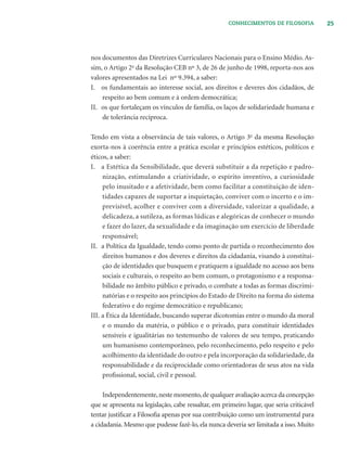 25CONHECIMENTOS DE FILOSOFIA
nos documentos das Diretrizes Curriculares Nacionais para o Ensino Médio. As-
sim, o Artigo 2o
da Resolução CEB nº 3, de 26 de junho de 1998, reporta-nos aos
valores apresentados na Lei nº 9.394, a saber:
I. os fundamentais ao interesse social, aos direitos e deveres dos cidadãos, de
respeito ao bem comum e à ordem democrática;
II. os que fortaleçam os vínculos de família, os laços de solidariedade humana e
de tolerância recíproca.
Tendo em vista a observância de tais valores, o Artigo 3o
da mesma Resolução
exorta-nos à coerência entre a prática escolar e princípios estéticos, políticos e
éticos, a saber:
I. a Estética da Sensibilidade, que deverá substituir a da repetição e padro-
nização, estimulando a criatividade, o espírito inventivo, a curiosidade
pelo inusitado e a afetividade, bem como facilitar a constituição de iden-
tidades capazes de suportar a inquietação, conviver com o incerto e o im-
previsível, acolher e conviver com a diversidade, valorizar a qualidade, a
delicadeza, a sutileza, as formas lúdicas e alegóricas de conhecer o mundo
e fazer do lazer, da sexualidade e da imaginação um exercício de liberdade
responsável;
II. a Política da Igualdade, tendo como ponto de partida o reconhecimento dos
direitos humanos e dos deveres e direitos da cidadania, visando à constitui-
ção de identidades que busquem e pratiquem a igualdade no acesso aos bens
sociais e culturais, o respeito ao bem comum, o protagonismo e a responsa-
bilidade no âmbito público e privado, o combate a todas as formas discrimi-
natórias e o respeito aos princípios do Estado de Direito na forma do sistema
federativo e do regime democrático e republicano;
III. a Ética da Identidade, buscando superar dicotomias entre o mundo da moral
e o mundo da matéria, o público e o privado, para constituir identidades
sensíveis e igualitárias no testemunho de valores de seu tempo, praticando
um humanismo contemporâneo, pelo reconhecimento, pelo respeito e pelo
acolhimento da identidade do outro e pela incorporação da solidariedade, da
responsabilidade e da reciprocidade como orientadoras de seus atos na vida
proﬁssional, social, civil e pessoal.
Independentemente,neste momento,de qualquer avaliação acerca da concepção
que se apresenta na legislação, cabe ressaltar, em primeiro lugar, que seria criticável
tentar justiﬁcar a Filosoﬁa apenas por sua contribuição como um instrumental para
a cidadania. Mesmo que pudesse fazê-lo, ela nunca deveria ser limitada a isso. Muito
 