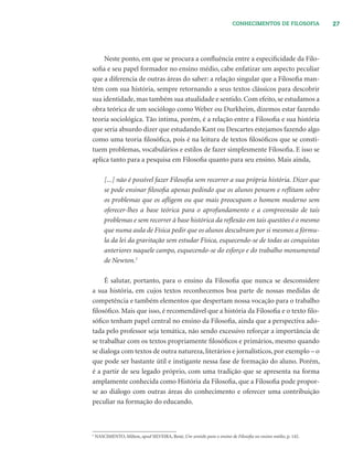 27CONHECIMENTOS DE FILOSOFIA
Neste ponto, em que se procura a conﬂuência entre a especiﬁcidade da Filo-
soﬁa e seu papel formador no ensino médio, cabe enfatizar um aspecto peculiar
que a diferencia de outras áreas do saber: a relação singular que a Filosoﬁa man-
tém com sua história, sempre retornando a seus textos clássicos para descobrir
sua identidade, mas também sua atualidade e sentido. Com efeito, se estudamos a
obra teórica de um sociólogo como Weber ou Durkheim, dizemos estar fazendo
teoria sociológica. Tão íntima, porém, é a relação entre a Filosoﬁa e sua história
que seria absurdo dizer que estudando Kant ou Descartes estejamos fazendo algo
como uma teoria ﬁlosóﬁca, pois é na leitura de textos ﬁlosóﬁcos que se consti-
tuem problemas, vocabulários e estilos de fazer simplesmente Filosoﬁa. E isso se
aplica tanto para a pesquisa em Filosoﬁa quanto para seu ensino. Mais ainda,
[...] não é possível fazer Filosoﬁa sem recorrer a sua própria história. Dizer que
se pode ensinar ﬁlosoﬁa apenas pedindo que os alunos pensem e reﬂitam sobre
os problemas que os aﬂigem ou que mais preocupam o homem moderno sem
oferecer-lhes a base teórica para o aprofundamento e a compreensão de tais
problemas e sem recorrer à base histórica da reﬂexão em tais questões é o mesmo
que numa aula de Física pedir que os alunos descubram por si mesmos a fórmu-
la da lei da gravitação sem estudar Física, esquecendo-se de todas as conquistas
anteriores naquele campo, esquecendo-se do esforço e do trabalho monumental
de Newton.5
É salutar, portanto, para o ensino da Filosoﬁa que nunca se desconsidere
a sua história, em cujos textos reconhecemos boa parte de nossas medidas de
competência e também elementos que despertam nossa vocação para o trabalho
ﬁlosóﬁco. Mais que isso, é recomendável que a história da Filosoﬁa e o texto ﬁlo-
sóﬁco tenham papel central no ensino da Filosoﬁa, ainda que a perspectiva ado-
tada pelo professor seja temática, não sendo excessivo reforçar a importância de
se trabalhar com os textos propriamente ﬁlosóﬁcos e primários, mesmo quando
se dialoga com textos de outra natureza, literários e jornalísticos, por exemplo – o
que pode ser bastante útil e instigante nessa fase de formação do aluno. Porém,
é a partir de seu legado próprio, com uma tradição que se apresenta na forma
amplamente conhecida como História da Filosoﬁa, que a Filosoﬁa pode propor-
se ao diálogo com outras áreas do conhecimento e oferecer uma contribuição
peculiar na formação do educando.
5
NASCIMENTO, Milton, apud SILVEIRA, René, Um sentido para o ensino de Filosoﬁa no ensino médio, p. 142.
 