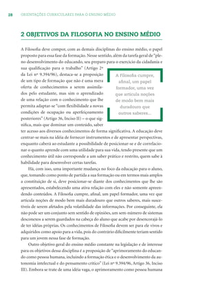 28 ORIENTAÇÕES CURRICULARES PARA O ENSINO MÉDIO
2 OBJETIVOS DA FILOSOFIA NO ENSINO MÉDIO
A Filosoﬁa deve compor, com as demais disciplinas do ensino médio, o papel
proposto para essa fase da formação. Nesse sentido, além da tarefa geral de“ple-
no desenvolvimento do educando, seu preparo para o exercício da cidadania e
sua qualiﬁcação para o trabalho” (Artigo 2º
da Lei nº 9.394/96), destaca-se a proposição
de um tipo de formação que não é uma mera
oferta de conhecimentos a serem assimila-
dos pelo estudante, mas sim o aprendizado
de uma relação com o conhecimento que lhe
permita adaptar-se “com ﬂexibilidade a novas
condições de ocupação ou aperfeiçoamento
posteriores” (Artigo 36, Inciso II) – o que sig-
niﬁca, mais que dominar um conteúdo, saber
ter acesso aos diversos conhecimentos de forma signiﬁcativa. A educação deve
centrar-se mais na idéia de fornecer instrumentos e de apresentar perspectivas,
enquanto caberá ao estudante a possibilidade de posicionar-se e de correlacio-
nar o quanto aprende com uma utilidade para sua vida, tendo presente que um
conhecimento útil não corresponde a um saber prático e restrito, quem sabe à
habilidade para desenvolver certas tarefas.
Há, com isso, uma importante mudança no foco da educação para o aluno,
que, tomando como ponto de partida a sua formação ou em termos mais amplos
a constituição de si, deve posicionar-se diante dos conhecimentos que lhe são
apresentados, estabelecendo uma ativa relação com eles e não somente apreen-
dendo conteúdos. A Filosoﬁa cumpre, aﬁnal, um papel formador, uma vez que
articula noções de modo bem mais duradouro que outros saberes, mais susce-
tíveis de serem afetados pela volatilidade das informações. Por conseguinte, ela
não pode ser um conjunto sem sentido de opiniões, um sem-número de sistemas
desconexos a serem guardados na cabeça do aluno que acabe por desencorajá-lo
de ter idéias próprias. Os conhecimentos de Filosoﬁa devem ser para ele vivos e
adquiridos como apoio para a vida, pois do contrário diﬁcilmente teriam sentido
para um jovem nessa fase de formação.
Outro objetivo geral do ensino médio constante na legislação e de interesse
para os objetivos dessa disciplina é a proposição de “aprimoramento do educan-
do como pessoa humana, incluindo a formação ética e o desenvolvimento da au-
tonomia intelectual e do pensamento crítico” (Lei nº 9.394/96, Artigo 36, Inciso
III). Embora se trate de uma idéia vaga, o aprimoramento como pessoa humana
A Filosoﬁa cumpre,
aﬁnal, um papel
formador, uma vez
que articula noções
de modo bem mais
duradouro que
outros saberes...
 