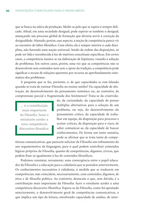 30 ORIENTAÇÕES CURRICULARES PARA O ENSINO MÉDIO
que se busca na esfera da produção. Medir-se pelo que se espera é sempre deli-
cado. Aﬁnal, em uma sociedade desigual, pode esperar-se também o desigual,
ameaçando um processo global de formação que deveria servir à correção da
desigualdade. Afastado, porém, esse aspecto, a noção de competência parece vir
ao encontro do labor ﬁlosóﬁco. Com efeito, ela é sempre interior a cada disci-
plina, não havendo uma noção universal. Sendo da ordem das disposições, só
pode ser lida e reconhecida à luz de matrizes conceituais especíﬁcas. Em certos
casos, a competência mostra-se na elaboração de hipóteses, visando à solução
de problemas. Em outros casos, porém, uma vez que as competências não se
desenvolvem sem conteúdos nem sem o apoio da tradição, a competência pode
signiﬁcar a recusa de soluções aparentes por recurso ao aprofundamento siste-
mático dos problemas.
A pergunta que se faz, portanto, é: de que capacidades se está falando
quando se trata de ensinar Filosofia no ensino médio? Da capacidade de abs-
tração, do desenvolvimento do pensamento sistêmico ou, ao contrário, da
compreensão parcial e fragmentada dos fenômenos? Trata-se da criativida-
de, da curiosidade, da capacidade de pensar
múltiplas alternativas para a solução de um
problema, ou seja, do desenvolvimento do
pensamento crítico, da capacidade de traba-
lhar em equipe, da disposição para procurar e
aceitar críticas, da disposição para o risco, de
saber comunicar-se, da capacidade de buscar
conhecimentos. De forma um tanto sumária,
pode-se afirmar que se trata tanto de compe-
tências comunicativas, que parecem solicitar da Filosofia um refinamento do
uso argumentativo da linguagem, para o qual podem contribuir conteúdos
lógicos próprios da Filosofia, quanto de competências, digamos, cívicas, que
podem fixar-se igualmente à luz de conteúdos filosóficos.
Podemos constatar, novamente, uma convergência entre o papel educa-
dor da Filosofia e a educação para a cidadania que se postulou anteriormente.
Os conhecimentos necessários à cidadania, à medida que se traduzem em
competências, não coincidem, necessariamente, com conteúdos, digamos, de
ética e de filosofia política. Ao contrário, destacam o que, sem dúvida, é a
contribuição mais importante da Filosofia: fazer o estudante aceder a uma
competência discursivo-filosófica. Espera-se da Filosofia, como foi apontado
anteriormente, o desenvolvimento geral de competências comunicativas, o
que implica um tipo de leitura, envolvendo capacidade de análise, de inter-
... é a contribuição
mais importante
da Filosoﬁa: fazer o
estudante aceder a
uma competência
discursivo-ﬁlosóﬁca.
 