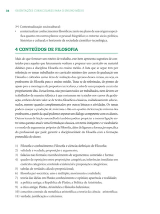 34 ORIENTAÇÕES CURRICULARES PARA O ENSINO MÉDIO
3º) Contextualização sociocultural:
• contextualizarconhecimentosﬁlosóﬁcos,tantonoplanodesuaorigemespecí-
ﬁca quanto em outros planos: o pessoal-biográﬁco; o entorno sócio-político,
histórico e cultural; o horizonte da sociedade cientíﬁco-tecnológica.
4 CONTEÚDOS DE FILOSOFIA
Mais do que fornecer um roteiro de trabalho, este item apresenta sugestões de con-
teúdos para aqueles que futuramente venham a preparar um currículo ou material
didático para a disciplina Filosoﬁa no ensino médio. A lista que se segue tem por
referência os temas trabalhados no currículo mínimo dos cursos de graduação em
Filosoﬁa e cobrados como itens de avaliação dos egressos desses cursos, ou seja, os
professores de Filosoﬁa para o ensino médio. Trata-se de referências, de pontos de
apoio para a montagem de propostas curriculares, e não de uma proposta curricular
propriamente dita.Dessa forma,não precisam todos ser trabalhados,nem devem ser
trabalhados de maneira idêntica à que costumam ser tratados nos cursos de gradu-
ação, embora devam valer-se de textos ﬁlosóﬁcos clássicos, cuidadosamente selecio-
nados, mesmo quando complementados por outras leituras e atividades. Os temas
podem ensejar a produção de materiais e dão um quadro da formação mínima dos
professores,a partir da qual podemos esperar um diálogo competente com os alunos.
Outros temas de feição assemelhada também podem propiciar a mesma ligação en-
tre uma questão atual e uma formulação clássica,um tema instigante e o vocabulário
e o modo de argumentar próprios da Filosoﬁa,além de ligarem a formação especíﬁca
do proﬁssional que pode garantir a disciplinaridade da Filosoﬁa com a formação
pretendida do aluno:
1) Filosoﬁa e conhecimento; Filosoﬁa e ciência; deﬁnição de Filosoﬁa;
2) validade e verdade; proposição e argumento;
3) falácias não formais; reconhecimento de argumentos; conteúdo e forma;
4) quadro de oposições entre proposições categóricas; inferências imediatas em
contexto categórico; conteúdo existencial e proposições categóricas;
5) tabelas de verdade; cálculo proposicional;
6) ﬁlosoﬁa pré-socrática; uno e múltiplo; movimento e realidade;
7) teoria das idéias em Platão; conhecimento e opinião; aparência e realidade;
8) a política antiga; a República de Platão; a Política de Aristóteles;
9) a ética antiga; Platão, Aristóteles e ﬁlósofos helenistas;
10) conceitos centrais da metafísica aristotélica; a teoria da ciência aristotélica;
11) verdade, justiﬁcação e ceticismo;
 