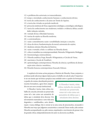 35CONHECIMENTOS DE FILOSOFIA
12) o problema dos universais; os transcendentais;
13) tempo e eternidade; conhecimento humano e conhecimento divino;
14) teoria do conhecimento e do juízo em Tomás de Aquino;
15) a teoria das virtudes no período medieval;
16) provas da existência de Deus; argumentos ontológico, cosmológico, teleológico;
17) teoria do conhecimento nos modernos; verdade e evidência; idéias; causali-
dade; indução; método;
18) vontade divina e liberdade humana;
19) teorias do sujeito na ﬁlosoﬁa moderna;
20) o contratualismo;
21) razão e entendimento; razão e sensibilidade; intuição e conceito;
22) éticas do dever; fundamentações da moral; autonomia do sujeito;
23) idealismo alemão; ﬁlosoﬁas da história;
24) razão e vontade; o belo e o sublime na Filosoﬁa alemã;
25) crítica à metafísica na contemporaneidade; Nietzsche; Wittgenstein; Heidegger;
26) fenomenologia; existencialismo;
27) Filosoﬁa analítica; Frege, Russell e Wittgenstein; o Círculo de Viena;
28) marxismo e Escola de Frankfurt;
29) epistemologias contemporâneas; Filosoﬁa da ciência; o problema da demar-
cação entre ciência e metafísica;
30) Filosoﬁa francesa contemporânea; Foucault; Deleuze.
A seqüência de temas acima perpassa a História da Filosoﬁa. Desse conjunto, o
professorpodeselecionaralgunstópicosparaotrabalhoemsaladeaula.Éimportan-
te ter em mente que tal elenco propicia uma unidade entre o quadro da formação e
o quadro do ensino, desenhando possíveis
recortes formadores, agora bem ampara-
dos em um novo arranjo institucional.
A Filosoﬁa é teoria, visão crítica, tra-
balho do conceito,devendo ser preservada
como tal e não como um somatório de
idéias que o estudante deva decorar. Um
tal somatório manualesco e sem vida seria
dogmático e antiﬁlosóﬁco, seria doutri-
nação e nunca diálogo. Isto é, tornar-se-ia uma soma de preconceitos, recusando à
Filosoﬁa esse traço que julgamos característico e essencial. Desse modo, cabe ensinar
Filosoﬁa acompanhando ou, pelo menos, respeitando o movimento do pensar à luz
de grandes obras, independentemente do autor ou da teoria escolhida.
A Filosoﬁa é teoria, visão
crítica, trabalho do conceito,
devendo ser preservada
como tal e não como um
somatório de idéias que o
estudante deva decorar.
 