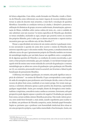 38 ORIENTAÇÕES CURRICULARES PARA O ENSINO MÉDIO
de leitura adquiridas. Com efeito, sendo formado em Filosoﬁa e tendo a Histó-
ria da Filosoﬁa como referencial, essa maior riqueza de recursos didáticos pode
tornar as aulas do docente mais atraentes, e mais fácil a veiculação de questões
ﬁlosóﬁcas. Garantidas as condições teóricas já citadas, é desejável e prazerosa a
utilização de dinâmicas de grupo, recursos audiovisuais, dramatizações, apresen-
tação de ﬁlmes, trabalhos sobre outras ordens de texto, etc., com o cuidado de
não substituir com tais recursos “os textos especíﬁcos de Filosoﬁa que abordem
os temas estudados, incluindo-se aqui, sempre que possível, textos ou excertos
dos próprios ﬁlósofos, pois é neles que os alunos encontrarão o suporte teórico
necessário para que sua reﬂexão seja, de fato, ﬁlosóﬁca”. 10
Pensar a especiﬁcidade em termos de um ensino anterior à graduação reme-
te-nos novamente à questão de como deve ocorrer o ensino da Filosoﬁa nesse
universo especíﬁco que é o do ensino médio. Nesse ponto, o amadurecimento das
reﬂexões acerca do que é genuinamente próprio da Filosoﬁa também em termos
de metodologia implica, por um lado, buscar um equilíbrio entre a complexida-
de de algumas questões de Filosoﬁa e as condições de ensino encontradas, e, por
outro, evitar posições extremadas, que, por exemplo, (i) nos fariam transpor para
aquele nível de ensino uma versão reduzida do currículo da graduação e a mesma
metodologia que se adota nos cursos de graduação e pós-graduação em Filosoﬁa
ou (ii), ao contrário, procurando torná-la acessível, nos levariam a falseá-la pela
banalização do pensamento ﬁlosóﬁco.
A diferença em relação à graduação, no entanto, não pode signiﬁcar uma es-
pécie de ecletismo11
no ensino da Filosoﬁa. O que corresponderia a uma espécie
de saída de emergência para professores sem formação devida, como se fora um
recurso de pleno bom senso, residindo aí seu maior perigo. Em versão mais ge-
nerosa, o ecletismo aﬁrmaria apenas a parte positiva das doutrinas, suprimindo
qualquer negatividade. Assim, por exemplo, diante da divergência entre intelec-
tualistas e empiristas, concederia razão a ambas as correntes. Entretanto, sob qual
perspectiva pode alguém separar o positivo do negativo? Ocultadas por aparente
bom senso, seriam urdidas sínteses ﬁlosóﬁcas precárias. Não tendo valores preci-
sos, nem sendo bem formado e, mais ainda, usando expedientes para ocultar-se
no debate, um professor de Filosoﬁa cumpriria, assim, limitado papel formador.
Supõe-se, portanto, que o professor com honestidade intelectual deva situar-se
em uma perspectiva própria, o que indica maturidade e boa formação.Assim, em
10
SILVEIRA, René, op. cit., p. 143.
11
Uma espécie de saída de emergência para professores sem formação devida, como se fora um recurso de pleno bom
senso, residindo aí seu maior perigo.
 