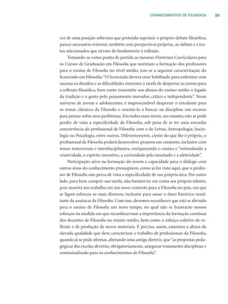 39CONHECIMENTOS DE FILOSOFIA
vez de uma posição soberana que pretenda suprimir o próprio debate ﬁlosóﬁco,
parece necessário retornar, também com perspectivas próprias, ao debate e a tex-
tos selecionados que sirvam de fundamento à reﬂexão.
Tomando-se como ponto de partida as mesmas Diretrizes Curriculares para
os Cursos de Graduação em Filosoﬁa que norteiam a formação dos professores
para o ensino de Filosoﬁa no nível médio, tem-se a seguinte caracterização do
licenciado em Filosoﬁa:“O licenciado deverá estar habilitado para enfrentar com
sucesso os desaﬁos e as diﬁculdades inerentes à tarefa de despertar os jovens para
a reﬂexão ﬁlosóﬁca, bem como transmitir aos alunos do ensino médio o legado
da tradição e o gosto pelo pensamento inovador, crítico e independente”. Nesse
universo de jovens e adolescentes, é imprescindível despertar o estudante para
os temas clássicos da Filosoﬁa e orientá-lo a buscar na disciplina um recurso
para pensar sobre seus problemas. Em todos esses níveis, no entanto, não se pode
perder de vista a especiﬁcidade da Filosoﬁa, sob pena de se ter uma estranha
concorrência do proﬁssional de Filosoﬁa com o de Letras, Antropologia, Socio-
logia ou Psicologia, entre outros. Diferentemente, ciente do que lhe é próprio, o
proﬁssional de Filosoﬁa poderá desenvolver projetos em conjunto, inclusive com
temas transversais e interdisciplinares, enriquecendo o ensino e “estimulando a
criatividade, o espírito inventivo, a curiosidade pelo inusitado e a afetividade”.
Participação ativa na formação do jovem e capacidade para o diálogo com
outras áreas do conhecimento pressupõem, como já foi visto aqui, que o profes-
sor de Filosoﬁa não perca de vista a especiﬁcidade de sua própria área. Por outro
lado, para bem cumprir sua tarefa, não bastará ter em conta seu próprio talento,
pois inserirá seu trabalho em um novo contexto para a Filosoﬁa no país, em que
se ligam esforços os mais diversos, inclusive para sanar o dano histórico resul-
tante da ausência da Filosoﬁa. Com isso, devemos reconhecer que está se abrindo
para o ensino de Filosoﬁa um novo tempo, no qual não se frustrarão nossos
esforços na medida em que reconhecermos a importância da formação contínua
dos docentes de Filosoﬁa no ensino médio, bem como o esforço coletivo de re-
ﬂexão e de produção de novos materiais. É preciso, assim, estarmos à altura da
elevada qualidade que deve caracterizar o trabalho de proﬁssionais da Filosoﬁa,
quando já se pode aﬁrmar, alterando uma antiga diretriz, que“as propostas peda-
gógicas das escolas deverão, obrigatoriamente, assegurar tratamento disciplinar e
contextualizado para os conhecimentos de Filosoﬁa”.
 