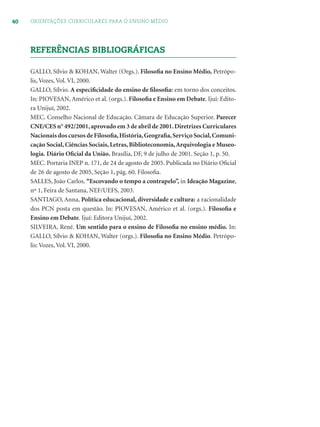 40 ORIENTAÇÕES CURRICULARES PARA O ENSINO MÉDIO
REFERÊNCIAS BIBLIOGRÁFICAS
GALLO, Sílvio & KOHAN, Walter (Orgs.). Filosoﬁa no Ensino Médio, Petrópo-
lis, Vozes, Vol. VI, 2000.
GALLO, Sílvio. A especiﬁcidade do ensino de ﬁlosoﬁa: em torno dos conceitos.
In: PIOVESAN, Américo et al. (orgs.). Filosoﬁa e Ensino em Debate. Ijuí: Edito-
ra Unijuí, 2002.
MEC. Conselho Nacional de Educação. Câmara de Educação Superior. Parecer
CNE/CES n° 492/2001,aprovado em 3 de abril de 2001.Diretrizes Curriculares
Nacionais dos cursos de Filosoﬁa,História,Geograﬁa,Serviço Social,Comuni-
cação Social, Ciências Sociais, Letras, Biblioteconomia,Arquivologia e Museo-
logia. Diário Oﬁcial da União, Brasília, DF, 9 de julho de 2001. Seção 1, p. 50.
MEC. Portaria INEP n. 171, de 24 de agosto de 2005. Publicada no Diário Oﬁcial
de 26 de agosto de 2005, Seção 1, pág. 60. Filosoﬁa.
SALLES, João Carlos. “Escovando o tempo a contrapelo”, in Ideação Magazine,
nº 1, Feira de Santana, NEF/UEFS, 2003.
SANTIAGO, Anna, Política educacional, diversidade e cultura: a racionalidade
dos PCN posta em questão. In: PIOVESAN, Américo et al. (orgs.). Filosoﬁa e
Ensino em Debate. Ijuí: Editora Unijuí, 2002.
SILVEIRA, René. Um sentido para o ensino de Filosoﬁa no ensino médio. In:
GALLO, Sílvio & KOHAN, Walter (orgs.). Filosoﬁa no Ensino Médio. Petrópo-
lis: Vozes, Vol. VI, 2000.
 