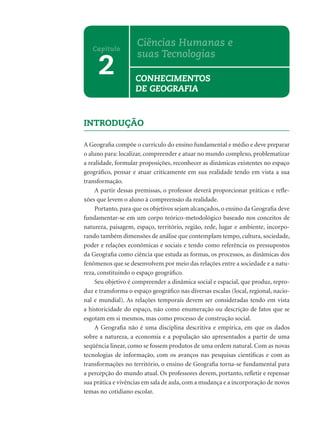 INTRODUÇÃO
A Geograﬁa compõe o currículo do ensino fundamental e médio e deve preparar
o aluno para: localizar, compreender e atuar no mundo complexo, problematizar
a realidade, formular proposições, reconhecer as dinâmicas existentes no espaço
geográﬁco, pensar e atuar criticamente em sua realidade tendo em vista a sua
transformação.
A partir dessas premissas, o professor deverá proporcionar práticas e reﬂe-
xões que levem o aluno à compreensão da realidade.
Portanto, para que os objetivos sejam alcançados, o ensino da Geograﬁa deve
fundamentar-se em um corpo teórico-metodológico baseado nos conceitos de
natureza, paisagem, espaço, território, região, rede, lugar e ambiente, incorpo-
rando também dimensões de análise que contemplam tempo, cultura, sociedade,
poder e relações econômicas e sociais e tendo como referência os pressupostos
da Geograﬁa como ciência que estuda as formas, os processos, as dinâmicas dos
fenômenos que se desenvolvem por meio das relações entre a sociedade e a natu-
reza, constituindo o espaço geográﬁco.
Seu objetivo é compreender a dinâmica social e espacial, que produz, repro-
duz e transforma o espaço geográﬁco nas diversas escalas (local, regional, nacio-
nal e mundial). As relações temporais devem ser consideradas tendo em vista
a historicidade do espaço, não como enumeração ou descrição de fatos que se
esgotam em si mesmos, mas como processo de construção social.
A Geograﬁa não é uma disciplina descritiva e empírica, em que os dados
sobre a natureza, a economia e a população são apresentados a partir de uma
seqüência linear, como se fossem produtos de uma ordem natural. Com as novas
tecnologias de informação, com os avanços nas pesquisas cientiﬁcas e com as
transformações no território, o ensino de Geograﬁa torna-se fundamental para
a percepção do mundo atual. Os professores devem, portanto, reﬂetir e repensar
sua prática e vivências em sala de aula, com a mudança e a incorporação de novos
temas no cotidiano escolar.
2
Capítulo
Ciências Humanas e
suas Tecnologias
CONHECIMENTOS
DE GEOGRAFIA
 