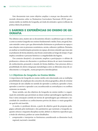 44 ORIENTAÇÕES CURRICULARES PARA O ENSINO MÉDIO
Este documento tem como objetivo ampliar e avançar nas discussões ofe-
recendo elementos sobre os Parâmetros Curriculares Nacionais (PCN) para o
ensino médio no âmbito da Geograﬁa, servindo de estímulo e apoio à reﬂexão da
prática diária do professor.
1 SABERES E EXPERIÊNCIAS DO ENSINO DE GE-
OGRAFIA
Nos últimos anos, muitos são os documentos oﬁciais e acadêmicos que se referem
a como se ensina Geograﬁa nos ensinos fundamental e médio. Esses, em geral, bus-
cam entender como e por que determinados fenômenos se produzem no espaço e
suas relações com os processos econômicos, sociais, culturais e políticos. Portanto,
ao analisar as transformações presentes no espaço,devemos entender que essas não
se produzem de forma aleatória, mas foram construídas ao longo do tempo. O que
implica considerar o processo histórico e a singularidade dos lugares.
Um contexto desejável, e já existente, ampliou a participação e o debate de
professores e alunos em discussões e o professor deixou de ser mero transmissor
de conhecimento, pensando o mundo de forma dialética. Esse processo abriu a
possibilidade de efetiva integração metodológica entre as diferentes áreas do co-
nhecimento e a Geograﬁa , numa perspectiva interdisciplinar.
1.1 Objetivos da Geograﬁa no Ensino Médio
A importância da Geograﬁa no ensino médio está relacionada com as múltiplas
possibilidades de ampliação dos conceitos da ciência geográﬁca, além de orientar
a formação de um cidadão no sentido de aprender a conhecer, aprender a fazer,
aprender a conviver e aprender a ser, reconhecendo as contradições e os conﬂitos
existentes no mundo.
Nesse sentido, um dos objetivos da Geograﬁa no ensino médio é a organi-
zação de conteúdos que permitam ao aluno realizar aprendizagens signiﬁcativas.
Essa é uma concepção contida em teorias de aprendizagem que enfatizam a ne-
cessidade de considerar os conhecimentos prévios do aluno e o meio geográﬁco
no qual ele está inserido.
A escola e o professor devem, a partir do objetivo geral da proposta peda-
gógica adotada pela instituição e dos parâmetros que norteiam a Geograﬁa en-
quanto ciência e enquanto disciplina escolar, deﬁnir os objetivos especíﬁcos que,
a título de referência, podem ser assim detalhados:
• compreender e interpretar os fenômenos considerando as dimensões local,
regional, nacional e mundial;
 