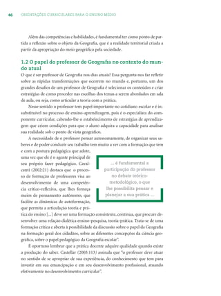 46 ORIENTAÇÕES CURRICULARES PARA O ENSINO MÉDIO
Além das competências e habilidades, é fundamental ter como ponto de par-
tida a reﬂexão sobre o objeto da Geograﬁa, que é a realidade territorial criada a
partir da apropriação do meio geográﬁco pela sociedade.
1.2 O papel do professor de Geograﬁa no contexto do mun-
do atual
O que é ser professor de Geograﬁa nos dias atuais? Essa pergunta nos faz reﬂetir
sobre as rápidas transformações que ocorrem no mundo e, portanto, um dos
grandes desaﬁos de um professor de Geograﬁa é selecionar os conteúdos e criar
estratégias de como proceder nas escolhas dos temas a serem abordados em sala
de aula, ou seja, como articular a teoria com a prática.
Nesse sentido o professor tem papel importante no cotidiano escolar e é in-
substituível no processo de ensino-aprendizagem, pois é o especialista do com-
ponente curricular, cabendo-lhe o estabelecimento de estratégias de aprendiza-
gem que criem condições para que o aluno adquira a capacidade para analisar
sua realidade sob o ponto de vista geográﬁco.
A necessidade de o professor pensar autonomamente, de organizar seus sa-
beres e de poder conduzir seu trabalho tem muito a ver com a formação que tem
e com a postura pedagógica que adote,
uma vez que ele é o agente principal de
seu próprio fazer pedagógico. Caval-
canti (2002:21) destaca que o proces-
so de formação de professores visa ao
desenvolvimento de uma competên-
cia crítico-reﬂexiva, que lhes forneça
meios de pensamento autônomo, que
facilite as dinâmicas de autoformação,
que permita a articulação teoria e prá-
tica do ensino [...] deve ser uma formação consistente, contínua, que procure de-
senvolver uma relação dialética ensino-pesquisa, teoria-prática. Trata-se de uma
formação crítica e aberta à possibilidade da discussão sobre o papel da Geograﬁa
na formação geral dos cidadãos, sobre as diferentes concepções da ciência geo-
gráﬁca, sobre o papel pedagógico da Geograﬁa escolar”.
É oportuno lembrar que a prática docente adquire qualidade quando existe
a produção do saber. Castellar (2003:113) assinala que “o professor deve atuar
no sentido de se apropriar de sua experiência, do conhecimento que tem para
investir em sua emancipação e em seu desenvolvimento proﬁssional, atuando
efetivamente no desenvolvimento curricular”.
... é fundamental a
participação do professor
no debate teórico-
metodológico, o que
lhe possibilita pensar e
planejar a sua prática ...
 